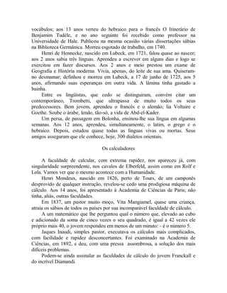 vocábulos; aos 13 anos verteu do hebraico para o francês O Itinerário de
Benjamim Tudèle, e no ano seguinte foi recebido como professor na
Universidade de Hale. Publicou na mesma ocasião várias dissertações sábias
na Biblioteca Germânica. Morreu esgotado de trabalho, em 1740.
Henri de Hennecke, nascido em Lubeck, em 1721, falou quase ao nascer;
aos 2 anos sabia três línguas. Aprendeu a escrever em alguns dias e logo se
exercitou em fazer discursos. Aos 2 anos e meio prestou um exame de
Geografia e História moderna. Vivia, apenas, do leite de sua ama. Quiseram-
no desmamar; definhou e morreu em Lubeck, a 17 de junho de 1725, aos 5
anos, afirmando suas esperanças em outra vida. A lâmina tinha gastado a
bainha.
Entre os lingüistas, que cedo se distinguiram, convém citar um
contemporâneo, Trombetti, que ultrapassa de muito todos os seus
predecessores. Bem jovem, aprendeu o francês e o alemão; lia Voltaire e
Goethe. Soube o árabe, lendo, tão-só, a vida de Abd-el-Kader.
Um persa, de passagem em Bolonha, ensinou-lhe sua língua em algumas
semanas. Aos 12 anos, aprendeu, simultaneamente, o latim, o grego e o
hebraico. Depois, estudou quase todas as línguas vivas ou mortas. Seus
amigos asseguram que ele conhece, hoje, 300 dialetos orientais.
Os calculadores
A faculdade de calcular, com extrema rapidez, nos apareceu já, com
singularidade surpreendente, nos cavalos de Elberfeld, assim como em Rolf e
Lola. Vamos ver que o mesmo acontece com a Humanidade.
Henri Mondeux, nascido em 1826, perto de Tours, de um camponês
desprovido de qualquer instrução, revelou-se cedo uma prodigiosa máquina de
cálculo. Aos 14 anos, foi apresentado à Academia de Ciências de Paris; não
tinha, aliás, outras faculdades.
Em 1837, um pastor muito moço, Vita Mangiamel, quase uma criança,
atraía os sábios de todos os países por sua incomparável faculdade de cálculo.
A um matemático que lhe perguntou qual o número que, elevado ao cubo
e adicionado da soma de cinco vezes o seu quadrado, é igual a 42 vezes ele
próprio mais 40, o jovem respondeu em menos de um minuto: - é o número 5.
Jaques Inaudi, simples pastor, executava os cálculos mais complicados,
com facilidade e rapidez desconcertantes. Foi examinado na Academia de
Ciências, em 1892, e deu, com uma pressa assombrosa, a solução dos mais
difíceis problemas.
Podem-se ainda assinalar as faculdades de cálculo do jovem Franckall e
do incrível Diamandi.
 