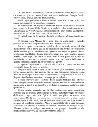 O Novo Mundo oferece-nos, também, exemplos variados de precocidade
em todos os gêneros. Assim é que, nas artes mecânicas, Georges Steuler
obteve, aos 13 anos, o diploma de engenheiro.
Henri Dugan percorreu os Estados Unidos, antes dos 10 anos, e fez, para
a casa que representava, os melhores negócios.
Se acreditarmos na imprensa americana, muitas vezes sujeita a caução,
uma criança de 5 anos, Willie Gewin, teria recebido o diploma de doutora pela
Universidade de Nova Orleães, e uma criança de 11 anos fundou recentemente
um jornal, de que se extrairiam vinte mil exemplares.
O imortal autor de Jerusalém Libertada versificava, admiravelmente, aos
7 anos.
O pequeno Joan Maude, de 5 anos, filho do autor inglês - Maude,
publicou em Londres sua primeira obra: Atrás das trevas da noite.
Estes exemplos, numerosos e variados, de precocidade intelectual, são
inconciliáveis com a teoria que vê na inteligência um produto do organismo.
Ainda mesmo que a hereditariedade gozasse um papel na gênese dessas
prodigiosas faculdades, ficaria incompreensível que um cérebro, apenas
formado, fosse capaz de causar as mais altas e mais poderosas formas da
inteligência, porque só encontradas, nesse grau, em certos indivíduos, e
quando chegados ao pleno desenvolvimento do cérebro.
A hipótese espírita da preexistência do homem é a única que dá uma
explicação lógica das crianças-prodígio.
Perguntar-se-á como a alma de um Baratier pôde manifestar, quase no
berço, conhecimentos que exigem, não só uma formidável memória, como
dons de assimilação e raciocínio indispensáveis à compreensão e ao uso de
línguas, tão difíceis de assimilar, como o grego e o hebraico.
E muito provável que o Espírito desses jovens-prodígios não estivesse
ainda completamente encarnado, ou que, durante períodos de exteriorização,
recuperasse a memória do passado, e, em lugar de aprender, não fizesse mais
que recordar.
Certos espíritas quererão, sem dúvida, explicar esses casos espantosos,
supondo que as crianças eram simples médiuns. Tal interpretação me parece
defeituosa, porque, em boa lógica, é inútil multiplicar as causas sem
necessidade. Desde que sabemos, nós os espiritistas, que a alma existiu
anteriormente à vida atual, não há nenhuma necessidade de fazer intervir a
presença de entidades estranhas. Aliás, a mediunidade não é uma faculdade
constante; não obedece à vontade do médium, enquanto as crianças de que
falamos podiam, a qualquer momento, e em qualquer circunstância, dar
imediatamente as provas de suas surpreendentes aptidões.
 