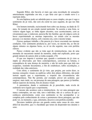 Segundo Ribot, não haveria aí mais que uma recordação de sensações
anteriormente registradas em nós, o que faria crer que o estado novo é a
repetição delas.
Se esta hipótese pode ser admitida para os casos simples, em que é vago o
sentimento do já visto, não será ela curial no caso seguinte, de que nos fala
Ribot:
Um homem instruído, raciocinando bem sobre sua doença, na idade de 32
anos, foi tomado de um estado mental particular. Se assistia a uma festa, se
visitava algum lugar, se tinha algum encontro, esse acontecimento, com as
circunstancia que o rodeavam, parecia-lhe tão familiar, que ele julgava certo já
haver experimentado as mesmas impressões, ter estado com as mesmas
pessoas e os mesmos objetos, sob o mesmo céu, com o mesmo tempo.
Fizesse qualquer trabalho, e lhe parecia já o haver executado nas mesmas
condições. Este sentimento produzia-se, por vezes, no mesmo dia, ao fim de
alguns minutos ou algumas horas, ou só no dia seguinte, mas com perfeita
clareza.
Parece evidente que não se trata aqui de reminiscências, mas de uma
anomalia do mecanismo mental da memória, ainda mal explicado, posto que
grande número de autores dele se tenha ocupado. (76)
O que nos importa é acentuar que, quando o sentimento do já visto se
impõe ao observador, por fatos contemporâneos, conversas ou leituras, é
conseqüência de uma doença da memória, e não há razão para que dele nos
ocupemos, reunindo documentos, a fim de estabelecer, sobre recordações, a
realidade das vidas anteriores.
Com efeito, o sentimento do já visto, que projeta, por assim dizer, as
mesmas sensações visuais ou auditivas sobre dois planos diferentes, não pode
instruir aquele que o experimenta, a respeito das circunstâncias não
contemporâneas. Não lhe permite, por exemplo, prever um acidente, que
surgisse, mais tarde, ou, em presença de uma paisagem, que parece já familiar,
indicar aspectos da mesma, fora do alcance visual.
A paramnésia, dando o sentimento do já percebido, nada revela de
realmente novo àquele que o experimenta.
O mesmo não acontece com a reminiscência. Ao ver uma paisagem que
nunca contemplou, em sua vida, tem o indivíduo, não só a certeza de que a
conheceu anteriormente, como esse sentimento se faz acompanhar e se
completa pelo conhecimento de coisas e pormenores dessa paisagem, que não
pode ver, no momento, e que, entretanto, descreve com perfeita exatidão.
Devemos também pôr-nos em guarda contra outra causa de erro, mais
difícil de descobrir, que é a faculdade que temos de desprender-nos durante o
sono.
 