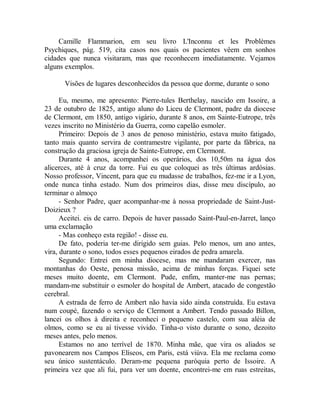 Camille Flammarion, em seu livro L'Inconnu et les Problèmes
Psychiques, pág. 519, cita casos nos quais os pacientes vêem em sonhos
cidades que nunca visitaram, mas que reconhecem imediatamente. Vejamos
alguns exemplos.
Visões de lugares desconhecidos da pessoa que dorme, durante o sono
Eu, mesmo, me apresento: Pierre-tules Berthelay, nascido em Issoire, a
23 de outubro de 1825, antigo aluno do Liceu de Clermont, padre da diocese
de Clermont, em 1850, antigo vigário, durante 8 anos, em Sainte-Eutrope, três
vezes inscrito no Ministério da Guerra, como capelão esmoler.
Primeiro: Depois de 3 anos de penoso ministério, estava muito fatigado,
tanto mais quanto servira de contramestre vigilante, por parte da fábrica, na
construção da graciosa igreja de Sainte-Eutrope, em Clermont.
Durante 4 anos, acompanhei os operários, dos 10,50m na água dos
alicerces, até à cruz da torre. Fui eu que coloquei as três últimas ardósias.
Nosso professor, Vincent, para que eu mudasse de trabalhos, fez-me ir a Lyon,
onde nunca tinha estado. Num dos primeiros dias, disse meu discípulo, ao
terminar o almoço
- Senhor Padre, quer acompanhar-me à nossa propriedade de Saint-Just-
Doizieux ?
Aceitei. eis de carro. Depois de haver passado Saint-Paul-en-Jarret, lanço
uma exclamação
- Mas conheço esta região! - disse eu.
De fato, poderia ter-me dirigido sem guias. Pelo menos, um ano antes,
vira, durante o sono, todos esses pequenos eirados de pedra amarela.
Segundo: Entrei em minha diocese, mas me mandaram exercer, nas
montanhas do Oeste, penosa missão, acima de minhas forças. Fiquei sete
meses muito doente, em Clermont. Pude, enfim, manter-me nas pernas;
mandam-me substituir o esmoler do hospital de Ambert, atacado de congestão
cerebral.
A estrada de ferro de Ambert não havia sido ainda construída. Eu estava
num coupé, fazendo o serviço de Clermont a Ambert. Tendo passado Billon,
lancei os olhos à direita e reconheci o pequeno castelo, com sua aléia de
olmos, como se eu aí tivesse vivido. Tinha-o visto durante o sono, dezoito
meses antes, pelo menos.
Estamos no ano terrível de 1870. Minha mãe, que vira os aliados se
pavonearem nos Campos Elíseos, em Paris, está viúva. Ela me reclama como
seu único sustentáculo. Deram-me pequena paróquia perto de Issoire. A
primeira vez que ali fui, para ver um doente, encontrei-me em ruas estreitas,
 