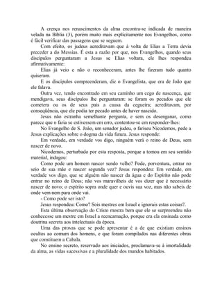 A crença nos renascimentos da alma encontra-se indicada de maneira
velada na Bíblia (3), porém muito mais explicitamente nos Evangelhos, como
é fácil verificar das passagens que se seguem.
Com efeito, os judeus acreditavam que à volta de Elias a Terra devia
preceder a do Messias. É esta a razão por que, nos Evangelhos, quando seus
discípulos perguntaram a Jesus se Elias voltara, ele lhes respondeu
afirmativamente:
Elias já veio e não o reconheceram, antes lhe fizeram tudo quanto
quiseram.
E os discípulos compreenderam, diz o Evangelista, que era de João que
ele falava.
Outra vez, tendo encontrado em seu caminho um cego de nascença, que
mendigava, seus discípulos lhe perguntaram: se foram os pecados que ele
cometera ou os de seus pais a causa da cegueira; acreditavam, por
conseqüência, que ele podia ter pecado antes de haver nascido.
Jesus não estranha semelhante pergunta, e sem os desenganar, como
parece que o faria se estivessem em erro, contentou-se em responder-lhes:
No Evangelho de S. João, um senador judeu, o fariseu Nicodemos, pede a
Jesus explicações sobre o dogma da vida futura. Jesus responde:
Em verdade, em verdade vos digo, ninguém verá o reino de Deus, sem
nascer de novo.
Nicodemos, perturbado por esta resposta, porque a tomou em seu sentido
material, indagou:
Como pode um homem nascer sendo velho? Pode, porventura, entrar no
seio de sua mãe e nascer segunda vez? Jesus respondeu: Em verdade, em
verdade vos digo, que se alguém não nascer da água e do Espírito não pode
entrar no reino de Deus; não vos maravilheis de vos dizer que é necessário
nascer de novo; o espírito sopra onde quer e ouvis sua voz, mas não sabeis de
onde vem nem para onde vai.
- Como pode ser isto?
Jesus respondeu: Como? Sois mestres em Israel e ignorais estas coisas?.
Esta última observação do Cristo mostra bem que ele se surpreendeu não
conhecesse um mestre em Israel a reencarnação, porque era ela ensinada como
doutrina secreta aos intelectuais da época.
Uma das provas que se pode apresentar é a de que existiam ensinos
ocultos ao comum dos homens, e que foram compilados nas diferentes obras
que constituem a Cabala.
No ensino secreto, reservado aos iniciados, proclamava-se à imortalidade
da alma, as vidas sucessivas e a pluralidade dos mundos habitados.
 