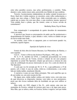 entre altos paredões escuros, mas achei, perfeitamente, o caminho. Tinha,
durante o sono, muitos meses antes, percorrido esse Dédalo de ruas sombrias.
Terceiro: Acontecimentos independentes de minha vontade levaram-me a
Riom. Qual não é minha surpresa, ao encontrar, como velho conhecimento, a
capela, que meu colega, o Padre Faure, tinha construído para os soldados,
capela que eu nunca vira com meu olhos, e cuja existência, mesmo, ignorava!
Teria podido fazer a planta, que lhe remeto, como se tivesse servido de
contramestre?
Berthelay Riom, Puy de Dome.
Esta comunicação é acompanhada de quatro desenhos de monumentos
vistos em sonho.
E provável que fossem as preocupações do padre que lhe produzissem o
desprendimento do Espírito, o qual, durante o sono, visitou as cidades em que
ele devia residir mais tarde.
Ao acordar, essas visões se apagaram, para se reavivarem quando viu,
realmente, aqueles lugares.
Aparição do Espírito de vivos
Extraio da bela obra de Ernesto Bozzano, Les Phénomènes de Hantise, o
caso seguinte:
Caso E. - Tomo-o à Revue des Sciences Psychiques, 1902, pág. 151.
M. G. P. H., membro da S.P.R., e conhecido pessoalmente na revista
citada, assim como por de Vesme, enviara a relação de um caso psíquico
importante ao jornal The Spectator, relação que provocou a remessa de uma
carta de confirmação da pessoa interessada no caso. Eis a carta do diretor de
The Spectator:
A carta que vos foi enviada por M. G. P. H., e que publicastes a 19 de
janeiro, sob o titulo A casa do sonho, refere-se, evidentemente, a um sonho
tido por minha mulher, atualmente falecido.
A narrativa é exata em suas linhas principais. Não será supérfluo que eu
dê, por minha vez, um curto resumo do fato
Há alguns anos, minha mulher sonhou, por muitas vezes, com uma casa,
da qual descreveu as disposições internas, com todos os seus pormenores,
posto que não tivesse nenhuma idéia da localidade em que esse edifício se
achava.
Mais tarde, em 1883, aluguei à Sra. B..., pelo outono, uma casa nas
montanhas da Escócia, rodeada de terrenos para caça e de lagos para pesca.
Meu filho, que se achava, então, na Escócia, fechou o negócio, sem que minha
 