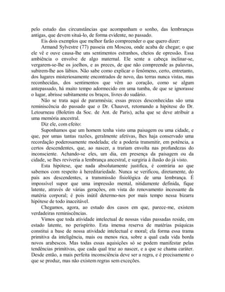 pelo estudo das circunstâncias que acompanham o sonho, das lembranças
antigas, que devem situá-lo, de forma evidente, no passado.
Eis dois exemplos que melhor farão compreender o que quero dizer:
Armand Sylvestre (77) passeia em Moscou, onde acaba de chegar; o que
ele vê e ouve causa-lhe uns sentimentos estranhos, cheios de opressão. Essa
ambiência o envolve de algo maternal. Ele sente a cabeça inclinar-se,
vergarem-se-lhe os joelhos, e as preces, de que não compreende as palavras,
subirem-lhe aos lábios. Não sabe como explicar o fenômeno, certo, entretanto,
dos lugares misteriosamente encontrados de novo, das terras nunca vistas, mas
reconhecidas, dos sentimentos que vêm ao coração, como se algum
antepassado, há muito tempo adormecido em uma tumba, de que se ignorasse
o lugar, abrisse subitamente os braços, livres do sudário.
Não se trata aqui de paramnésia; essas preces desconhecidas são uma
reminiscência do passado que o Dr. Chauvet, retomando a hipótese do Dr.
Letourneau (Boletim da Soc. de Ant. de Paris), acha que se deve atribuir a
uma memória ancestral.
Diz ele, com efeito:
Suponhamos que um homem tenha visto uma paisagem ou uma cidade, e
que, por umas tantas razões, geralmente afetivas, lhes haja conservado uma
recordação poderosamente modelada; ele a poderia transmitir, em potência, a
certos descendentes, que, ao nascer, a trariam envolta nas profundezas do
inconsciente. Achando-se eles, um dia, em presença da paisagem ou da
cidade, se lhes reviveria a lembrança ancestral, e surgiria à ilusão do já visto.
Esta hipótese, que nada absolutamente justifica, é contrária ao que
sabemos com respeito à hereditariedade. Nunca se verificou, diretamente, do
país aos descendentes, a transmissão fisiológica de uma lembrança. É
impossível supor que uma impressão mental, nitidamente definida, fique
latente, através de várias gerações, em vista do renovamento incessante da
matéria corporal; é pois inútil determo-nos por mais tempo nessa bizarra
hipótese de todo inaceitável.
Chegamos, agora, ao estudo dos casos em que, parece-me, existem
verdadeiras reminiscências.
Vimos que toda atividade intelectual de nossas vidas passadas reside, em
estado latente, no perispírito. Esta imensa reserva de matérias psíquicas
constitui a base de nossa atividade intelectual e moral; ela forma essa trama
primitiva da inteligência, mais ou menos rica, sobre a qual cada vida borda
novos arabescos. Mas todas essas aquisições só se podem manifestar pelas
tendências primitivas, que cada qual traz ao nascer, e a que se chama caráter.
Desde então, a mais perfeita inconsciência deve ser a regra, e é precisamente o
que se produz, mas não existem regras sem exceções.
 