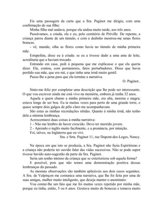 Eis uma passagem da carta que a Sra. Paginot me dirigiu, com uma
confirmação de sua filha:
Minha filha mal andava, porque ela andou muito tarde, aos três anos.
Passávamos, a criada, ela e eu, pelo cemitério de Préville. De repente, a
criança parou diante de um túmulo, e com o dedinho mostrou-me umas flores
brancas.
- vê, mamãe, olha as flores como havia no túmulo de minha primeira
mãe.
Estupefata, disse eu à criada: se eu a tivesse dado a uma ama de leite,
acreditaria que a haviam trocado.
Entrando em casa, pedi à pequena que me explicasse o que ela queria
dizer. Ela, contou, com pormenores, fatos perturbadores. Disse que havia
perdido sua mãe, que era má, e que tinha uma irmã muito gentil.
Passo-lhe a pena para que ela termine a narrativa.
O. Paginot..
Sinto-me feliz por completar uma descrição que lhe pode ser interessante.
O que vou escrever ainda me está vivo na memória, embora já tenha 32 anos.
Aquela a quem chamo a minha primeira mãe, era alta, morena e magra;
estava longe de ser boa. Eu ia muitas vezes para perto de uma grande torre, e
quase sempre dois galgos de pêlo claro me acompanhavam.
São estas as minhas recordações nítidas. Quanto à minha irmã, não tenho
dela a mínima lembrança.
Acrescentarei duas coisas à minha narrativa:
1 - Não me lembro de haver crescido. Devo ter morrido jovem.
2 - Aprendo o inglês muito facilmente, e a pronúncia, por intuição.
Foi, talvez, na Inglaterra que eu vivi.
Sra. e Srta. Paginot 11, rue Dupont-des-Loges, Nancy.
Na época em que isto se produzia, a Sra. Paginot não fazia Espiritismo e
a criança não poderia ter ouvido falar das vidas sucessivas. Não se pode supor
tivesse havido auto-sugestão da parte da Sra. Paginot.
Seria um sonho intenso da criança que se exteriorizou sob aquela forma?
E possível, pois que não temos uma demonstração positiva dessas
lembranças do passado.
As mesmas observações são também aplicáveis aos dois casos seguintes.
A Sra. de Valpinçon me comunica uma narrativa, que lhe foi feita por uma de
suas amigas, mulher muito inteligente, que deseja manter o anonimato:
Vou contar-lhe um fato que me foi muitas vezes repetido por minha mãe,
porque eu tinha, então, 5 ou 6 anos. Gostava muito de bonecas e tomava muito
 