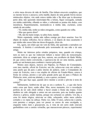 a sério meus deveres de mãe de família. Elas tinham enxovais completos, que
eu mesmo lavava e passava; certa manhã, depois de uma grande lixívia nesses
minúsculos objetos, vim onde estava minha mãe e lhe disse que ia descansar
perto dela; não querendo interromper-lhe a leitura, fiquei sossegada, sentada
em minha cadeirinha, olhando as mãos, e sobretudo as pontas dos dedos, com
insistência. Repentinamente, mostrando-os à minha mãe, exclamei, como
saindo de um sonho:
- Vê, minha mãe, tenho as mãos enrugadas, como quando era velha.
- Mas que queres dizer?
- Oh, não há muito tempo, tu sabes bem, mamãe.
Muito espantada, minha mãe ralhou comigo por dizer asneiras. Isso foi
objeto de muitas reflexões; fez-se silêncio, e só depois de meu casamento é
que minha mãe ousou falar-me dessa divagação, dizia ela.
Eis, agora, um relato que me vem da Itália, não querendo a narradora ser
nomeada. A história é corroborada pelo testemunho de sua mãe e de uma
amiga.
Muito me interesso pelos estudos psíquicos, mas, quando era criança,
nem eu nem os que me rodeavam tinham a menor idéia da reencarnação;
entretanto, dizia eu sempre que fora, outrora, um cavalheiro da Idade Média,
do que estava muito convencida, e queixava-me de ser uma menina, quando
podia ser um homem para combater e morrer pela pátria.
Muitos anos depois, morava em Nápoles, no Palácio do Comendador,
com meu marido, oficial do Exército; um dia, achava-me com um senhor, a
uma janela que dá para o pátio interno do palácio, onde o Comandante do
corpo de Exército, com o seu séqüito de oficiais do Estado-Maior, estava à
frente do cortejo, prestes a sair pela grande porta que dá para o Palácio do
Plebiscito; nisto, senti-me abalada, e, sem o querer, exclamei:
- Mas que faço aqui, quando devo montar a cavalo e pôr-me à testa do
cortejo?
Subitamente, lembrei-me de que eu era a senhora X..., e que não havia
outra coisa que fazer, senão olhar. Mas, nesse momento, tive a recordação
perfeita de ter sido chefe militar e haver estado à frente das tropas. Creio
também ter sido obrigada a entrar em um convento, pois me lembro quanto
chorava e gritava, sendo menina, porque me cortaram os cabelos. Um dia, a
cena foi muito trágica; atirei-me ao chão, soluçando, sobre meus cabelos
cortados e os repus na cabeça. Outra vez, tinha 14 anos, achava-me à janela,
com parentes e amigos, para ver passar os carros de uma cavalgada, e,
enquanto todos riam e gracejavam, eu, à vista de um carro onde estavam
garibaldinos com a camisa vermelha, que massacravam párocos, experimentei
 