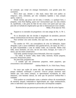 tal comoção, que rompi em amargas lamentações, com grande pena dos
assistentes.
Devo dizer que, durante a vida atual, nunca lidei com padres ou
religiosos; sinto, entretanto, por eles verdadeira repulsão e meu coração
aperta, vendo-os.
Desde menina, que posso sair de mim, à vontade, e a qualquer hora, e
pergunto, como Kim Kipling, quem sou? Acrescentarei que sou uma criatura
sã, equilibrada, e não gosto de falar de tais coisas com quem quer que seja,
para não ser tachada de original pelos que não se interessam por esses estudos.
Milão, 29 de maio de 1922.
Seguem-se os atestados da progenitora e de uma amiga da Sra. A. M. L.
M.
Se as descrições não são devidas à imaginação da narradora, parecem
indicar reminiscências de diversas vidas anteriores.
Para terminar esta curta resenha, dou aqui uma carta, ainda dirigida de
Nancy:
Em outubro de 1921, em conseqüência da crise de habitações, fomos
obrigados a pôr o nosso mobiliário num guarda-móveis, até março de 1922, e
de pedir hospitalidade a uma de minhas irmãs, em Luneville. Minha irmã
tinha, nesse momento, em casa, um de seus netos, Georges, de 4 anos e 9
meses, que nós muito estimávamos.
Uma tarde, quando Georges estava brincando, disse-me o seguinte:
- Tia Adina, tu ficarás velha, muito velha, morrerás, ficarás pequena,
crescerás, brincaremos juntos.
De outra feita, perguntou-me:
- É verdade que nos tornaremos pequenos, muito pequenos, que
cresceremos e nos estimaremos?
Adelina Muller 55, Av. Felix Faure, Nancy.
Os casos que acabo de narrar não são inteiramente demonstrativos,
porque nenhuma verificação é possível. Citei-os porque mostrarei mais
adiante que, com outras crianças, se apresentaram recordações de vidas
anteriores, com bastante clareza, de sorte que foi possível verificar-lhes a
realidade.
Estes podem ser considerados como o primeiro esboço da reconstituição
da memória integral, traduzindo-se fugitivamente por vagas reminiscências,
entre os indivíduos cujo organismo se presta mal a um despertar completo.
Reminiscências que parecem provocadas pela visão de certos lugares
 