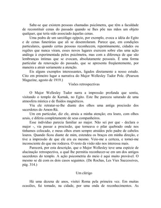 Sabe-se que existem pessoas chamadas psicômetra, que têm a faculdade
de reconstituir cenas do passado quando se lhes põe nas mãos um objeto
qualquer, que teria sido associado àquelas cenas.
Uma pedra de um sarcófago egípcio, por exemplo, evoca a idéia do Egito
e de cenas funerárias que ali se desenrolaram. Parece que, em condições
particulares, quando certas pessoas reconhecem, repentinamente, cidades ou
regiões que nunca viram, esses novos lugares exercem sobre elas uma ação
análoga à experimentada pelos psicômetra, mas com a diferença de que são
lembranças íntimas que se evocam, absolutamente pessoais. É uma forma
particular da renovação do passado, que se apresenta freqüentemente, por
maneira a atrair seriamente a atenção.
Eis alguns exemplos interessantes, ligados diretamente a nosso estudo.
Cito em primeiro lugar a narrativa do Major Wellesley Tudor Pole. (Pearson
Magazine, agosto de 1919.)
Visões retrospectivas
O Major Wellesley Tudor narra a impressão profunda que sentiu,
visitando o templo de Karnak, no Egito. Este lhe pareceu saturado de uma
atmosfera mística e de fluidos magnéticos.
Viu ele retratar-se-lhe diante dos olhos uma antiga procissão dos
sacerdotes do Amon-Rá.
Um em particular, diz ele, atraiu a minha atenção; era louro, com olhos
azuis, e diferia completamente de seus companheiros.
Esse indivíduo parecia familiar ao major. Não sei por que - declara o
major -, via passar a procissão, que torneava o pilar quebrado onde nos
tínhamos colocado, e meus olhos eram sempre atraídos pelo padre de cabelos
louros. Quando ficou diante de mim, estendeu os braços em minha direção, e
tive a impressão de que ele era eu mesmo. Veio-me a certeza, e tornei-me
inconsciente do que me rodeava. O resto da visão não nos interessa mais.
Parecerá, por esta descrição, que o Major Wellesley teve uma espécie de
alucinação retrospectiva, a qual lhe permitiu reconhecer-se em um dos antigos
sacerdotes do templo. A ação psicometria do meio é aqui muito provável. O
mesmo se dá com os dois casos seguintes. (De Rochas, Les Vies Successives,
pág. 314.)
Um clérigo
Há uma dezena de anos, visitei Roma pela primeira vez. Em muitas
ocasiões, fui tomado, na cidade, por uma onda de reconhecimentos. As
 