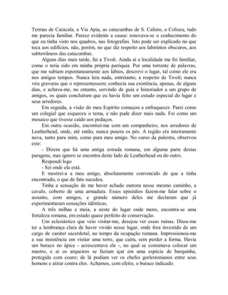 Termas de Caracala, a Via Apia, as catacumbas de S. Calisto, o Coliseu, tudo
me parecia familiar. Parece evidente a causa: renovava-se o conhecimento do
que eu tinha visto nos quadros, nas fotografias. Isto pode ser explicado no que
toca aos edifícios, não, porém, no que diz respeito aos labirintos obscuros, aos
subterrâneos das catacumbas.
Alguns dias mais tarde, fui a Tivoli. Ainda ai a localidade me foi familiar,
como o teria sido em minha própria paróquia. Por uma torrente de palavras,
que me subiam espontaneamente aos lábios, descrevi o lugar, tal como ele era
nos antigos tempos. Nunca lera nada, entretanto, a respeito de Tivoli; nunca
vira gravuras que o representassem; conhecia sua existência, apenas, de alguns
dias, e achava-me, no entanto, servindo de guia e historiador a um grupo de
amigos, os quais concluíram que eu havia feito um estudo especial do lugar e
seus arredores.
Em seguida, a visão do meu Espírito começou a enfraquecer. Parei como
um colegial que esqueceu o tema, e não pude dizer mais nada. Foi como um
mosaico que tivesse caído aos pedaços.
Em outra ocasião, encontrei-me com um companheiro, nos arredores de
Leatherhead, onde, até então, nunca pusera os pés. A região era inteiramente
nova, tanto para mim, como para meu amigo. No curso da palestra, observou
este:
- Dizem que há uma antiga estrada romana, em alguma parte destas
paragens, mas ignoro se encontra deste lado de Leatherhead ou do outro.
Respondi logo
- Sei onde ela está.
E mostrei-a a meu amigo, absolutamente convencido de que a tinha
encontrado, o que de fato sucedeu.
Tinha a sensação de me haver achado outrora nesse mesmo caminho, a
cavalo, coberto de uma armadura. Esses episódios fazem-me falar sobre o
assunto, com amigos, e grande número deles me declaram que já
experimentaram sensações idênticas.
A três milhas e meia, a oeste do lugar onde moro, encontra-se uma
fortaleza romana, em estado quase perfeito de conservação.
Um eclesiástico que veio visitar-me, desejou ver essas ruínas. Disse-me
ter a lembrança clara de haver vivido nesse lugar, onde fora investido de um
cargo de caráter sacerdotal, no tempo da ocupação romana. Impressionou-me
a sua insistência em visitar uma torre, que caíra, sem perder a forma. Havia
um buraco no ápice - acrescentava ele -, no qual se costumava colocar um
mastro, e ai os arqueiros se faziam içar em uma espécie de barquinha,
protegida com couro; de lá podiam ver os chefes gorlestonianos entre seus
homens e atirar contra eles. Achamos, com efeito, o buraco indicado.
 