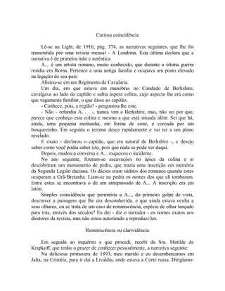 Curiosa coincidência
Lê-se na Light, de 1916, pág. 374, as narrativas seguintes, que lhe foi
transmitida por uma revista mensal - A Londrina. Esta última declara que a
narrativa é de primeira mão e autêntica.
A... é um artista romano, muito conhecido, que durante a última guerra
residia em Roma. Pertence a uma antiga família e ocupava um posto elevado
na legação de seu pais.
Alistou-se em um Regimento de Cavalaria.
Um dia, em que estava em manobras no Condado de Berkshire,
cavalgava ao lado do capitão e subia áspera colina, cujo aspecto lhe era como
que vagamente familiar, o que disse ao capitão.
- Conhece, pois, a região? - perguntou-lhe este.
- Não - refundiu A. . . -, nunca vim a Berkshire, mas, não sei por que,
parece que conheço esta colina e mesmo a que está situada além. Sei que há,
ainda, uma pequena montanha, em forma de cone, e coroada por um
bosquezinho. Em seguida o terreno desce rapidamente e vai ter a um plano
nivelado.
E exato - declarou o capitão, que era natural de Berkshire -, e desejo
saber como você podia saber isto, pois que nada se pode ver daqui.
Depois, mudou a conversa e A... esqueceu o incidente.
No ano seguinte, fizeram-se escavações no ápice da colina e aí
descobriram um monumento de pedra, que trazia uma inscrição em memória
da Segunda Legião daciana. Os dácios eram súditos dos romanos quando estes
ocuparam a Grã-Bretanha. Liam-se na pedra os nomes dos que ali tombaram.
Entre estes se encontrava o de um antepassado de A... A inscrição era em
latim.
Simples coincidência que permitiria a A..., do primeiro golpe de vista,
descrever a paisagem que lhe era desconhecida, e que ainda estava oculta a
seus olhares, ou se trata de um caso de reminiscência, espécie de olhar lançado
para trás, através dos séculos? Eu dei - diz o narrador - os nomes exatos aos
diretores da revista, mas não estou autorizado a reproduzi-los.
Reminiscência ou clarividência
Em seguida ao inquérito a que procedi, recebi da Sra. Matilde de
Krapkoff, que tenho o prazer de conhecer pessoalmente, a narrativa seguinte:
Na deliciosa primavera de 1893, meu marido e eu desembarcamos em
Jalta, na Criméia, para ir dai a Livaldia, onde estava a Corte russa. Dirigíamo-
 