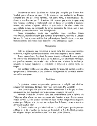 Encontram-se estas doutrinas no Zohar (4), redigido por Simão Ben
Yochai, provavelmente no ano 121 de nossa era, mas conhecido na Europa
somente em fins do século terceiro. Por outra parte, a transmigração das
almas, a acreditarmos em S. Jerônimo, foi ensinada por muito tempo como
uma verdade esotérica e tradicional, que só devia ser confiada a pequeno
número de eleitos. Orígenes admitia a preexistência da alma como uma
necessidade lógica, na explicação de certas passagens da Bíblia, sem o que,
dizia ele, poder-se-ia acusar Deus de iniqüidade.
Essas concepções, posto que repelidas pelos concílios, foram
conservadas, mesmo no clero, por espíritos independentes, tal como o Cardeal
Nicolas de Cusa, e, entre os filósofos, pelos adeptos das ciências secretas, que
transmitiam uns aos outros essas tradições, sob a chancela do sigilo.
Os romanos
Entre os romanos, que receberam a maior parte dos seus conhecimentos
da Grécia, Virgílio exprime claramente a idéia da Palingenesia nestes termos:
Todas essas almas, depois de haverem, durante milhares de anos, girado
em torno dessa existência (no Elísio ou no Tártaro), são chamadas por Deus,
em grandes enxames, para o rio Letes, a fim de que, privadas da lembrança,
revejam os lugares superiores e convexos, e comecem a querer voltar ao
corpo..
Diz também Ovídio que sua alma, quando for pura, Irá habitar os astros
que povoam o firmamento, o que estende a Palingenesia até os outros mundos
semeados no espaço.
Druidismo
Os gauleses, nossos antepassados, praticavam a religião dos druidas,
acreditavam na unidade de Deus e nas vidas sucessivas. Diz César (5)
Uma crença que eles procuram sempre estabelecer é a de que as almas
não perecem e que, depois da morte, passam de um corpo para outro.
Ammien Marcellin (6) relata que, em conformidade com a opinião de
Pitágoras, eles afirmavam que as almas são Imortais e que devem animar
outros corpos. Assim, quando queimavam seus mortos, lançavam na fogueira
cartas que dirigiam aos parentes ou amigos dos defuntos, como se estes as
devessem receber e ler.
Os druidas ensinavam que há três ciclos: 1- o de Ceugant, que só pertence
a Deus; 2- o de Gwynfid, ou morada da felicidade; e 3-o de Abred, ou ciclo
das viagens, ao qual pertenciam nossa Terra e os outros planetas.
 