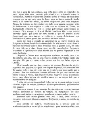 nos para a casa de meu cunhado, que tinha posto junto ao Imperador. Eu
havia, alguns dias antes, passado, pela primeira vez, a fronteira russa em
Volodschick. Acabava de casar-me, um tanto contra a vontade de minha mãe,
pesarosa por me ver partir para tão longe, com um jovem russo de família
nobre, e eu sentia-me atraída, de modo inexplicável, para essa longínqua
Rússia, tão diferente do berço natal. Lera tudo o que pudera encontrar, a fim
de informar-me a seu respeito, e vivia com as heroínas de Tolstoi, de
Tourguenieff; extasiava-me com os nomes patronímicos acrescentados ao
prenome. Dizia comigo: - Lá serei Matilde Iossifoura. Que prazer quando
encontrei aquele que devia ser meu marido e que me chamou assim!
Compreendi que meu destino se realizava, e estava deslumbrada pela
felicidade de ir, enfim, para o pais encantado dos meus sonhos.
Como me batia o coração ao aproximar-me do marco limítrofe que
designava os lindes da existência tão desejada! As tristes cores, preta e branca,
pareciam-me irradiar com os mais brilhantes raios, e quando todos, em torno
de mim, falavam a doce língua russa, acreditei reconhecê-la. Perguntava
avidamente a significação de cada palavra, que me parecia reaprender, e com
muita facilidade.
Chegando a Odessa, nada me espantou, sentia-me em minha casa, e, ao
desembarcar em Jalta, não era uma francesa ávida de novidades, senão uma
aborígine feliz por ter vindo, enfim, passar uns dias nas belas plagas da
Criméia.
Meu cunhado, por me fazer conhecer as imensas florestas do interior,
organizou uma pequena cavalgada. Na véspera da partida, não cabia em mim
de alegria; todo o meu ser como que se projetava para essa região que ia
percorrer. Era um sentimento estranho, diferente do que experimentei com
minha chegada à Rússia, mais irresistível, mais poderoso. Desde as primeiras
horas, meus olhos haviam sido atraídos, como por um mágico imã, para a
massa sombria dos bosques.
A noite pareceu-me interminável. Enfim, surgiu a aurora radiosa, e nossa
caravana se pôs em marcha, comboiada por dois guias tártaros, que conheciam
bem a região.
Passeamos, durante horas, sob essa floresta majestosa, ora suspensos dos
imensos panoramas de oceanos de verdura, ora mergulhados nos vales
sombrios, onde as árvores se erguiam, grandiosas, entrecruzando a ramaria.
Tínhamos feito muitas paradas, mas, para a tarde, como cavalos e
cavaleiros estivessem fatigados, seguimos docilmente os guias, no caminho de
retorno.
Essa jornada foi inefável. Transbordava-me o coração com mil
sentimentos confusos; meu espírito parecia correr para novos caminhos, para
 