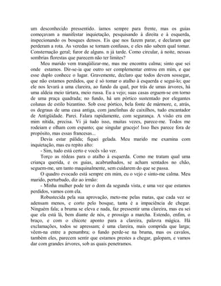 um desconhecido pressentido. íamos sempre para frente, mas os guias
começavam a manifestar inquietação, pesquisando à direita e à esquerda,
inspecionando os bosques densos. Eis que nos fazem parar, e declaram que
perderam a rota. As veredas se tornam confusas, e eles não sabem qual tomar.
Consternação geral; furor de alguns. n já tarde. Como circular, à noite, nessas
sombrias florestas que parecem não ter limites?
Meu marido vem tranqüilizar-me, mas me encontra calma; sinto que sei
onde estamos. Dir-se-ia que outro ser complementar entrou em mim, e que
esse duplo conhece o lugar. Gravemente, declaro que todos devem sossegar,
que não estamos perdidos, que é só tomar o atalho à esquerda e segui-lo; que
ele nos levará a uma clareira, ao fundo da qual, por trás de umas árvores, há
uma aldeia meio tártara, meio russa. Eu a vejo; suas casas erguem-se em torno
de uma praça quadrada; no fundo, há um pórtico sustentado por elegantes
colunas de estilo bizantino. Sob esse pórtico, bela fonte de mármore, e, atrás,
os degraus de uma casa antiga, com janelinhas de caixilhos, tudo encantador
de Antigüidade. Parei. Falara rapidamente, com segurança. A visão era em
mim nítida, precisa. Vi já tudo isso, muitas vezes, parece-me. Todos me
rodeiam e olham com espanto; que singular gracejo! Isso lhes parece fora de
propósito, mas essas francesas...
Devia estar pálida; fiquei gelada. Meu marido me examina com
inquietação, mas eu repito alto:
- Sim, tudo está certo e vocês vão ver.
Torço as rédeas para o atalho à esquerda. Como me tratam qual uma
criança querida, e os guias, acabrunhados, se acham sentados no chão,
seguem-me, um tanto maquinalmente, sem cuidarem do que se passa.
O quadro evocado está sempre em mim, eu o vejo e sinto-me calma. Meu
marido, perturbado, diz ao irmão:
- Minha mulher pode ter o dom da segunda vista, e uma vez que estamos
perdidos, vamos com ela.
Robustecida pela sua aprovação, meto-me pelas matas, que cada vez se
adensam menos, e corto pelo bosque, tanta é a impaciência de chegar.
Ninguém fala; a bruma se eleva e nada, faz pressentir uma clareira, mas eu sei
que ela está lá, bem diante de nós, e prossigo a marcha. Estendo, enfim, o
braço, e com o chicote aponto para a clareira, palavra mágica. Há
exclamações, todos se apressam; é uma clareira, mais comprida que larga;
vêem-na entre a penumbra; o fundo perde-se na bruma, mas os cavalos,
também eles, parecem sentir que estamos prestes a chegar, galopam, e vamos
dar com grandes árvores, sob as quais penetramos.
 