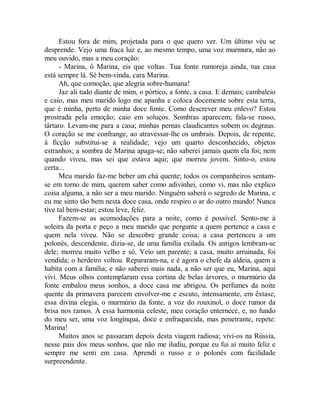 Estou fora de mim, projetada para o que quero ver. Um último véu se
desprende. Vejo uma fraca luz e, ao mesmo tempo, uma voz murmura, não ao
meu ouvido, mas a meu coração:
- Marina, ó Marina, eis que voltas. Tua fonte rumoreja ainda, tua casa
está sempre lá. Sé bem-vinda, cara Marina.
Ah, que comoção, que alegria sobre-humana!
Jaz ali tudo diante de mim, o pórtico, a fonte, a casa. E demais; cambaleio
e caio, mas meu marido logo me apanha e coloca docemente sobre esta terra,
que é minha, perto de minha doce fonte. Como descrever meu enlevo? Estou
prostrada pela emoção; caio em soluços. Sombras aparecem; fala-se russo,
tártaro. Levam-me para a casa; minhas pernas claudicantes sobem os degraus.
O coração se me confrange, ao atravessar-lhe os umbrais. Depois, de repente,
à ficção substitui-se a realidade; vejo um quarto desconhecido, objetos
estranhos; a sombra de Marina apaga-se; não saberei jamais quem ela foi; nem
quando viveu, mas sei que estava aqui; que morreu jovem. Sinto-o, estou
certa...
Meu marido faz-me beber um chá quente; todos os companheiros sentam-
se em torno de mim, querem saber como adivinhei, como vi, mas não explico
coisa alguma, a não ser a meu marido. Ninguém saberá o segredo de Marina, e
eu me sinto tão bem nesta doce casa, onde respiro o ar do outro mundo! Nunca
tive tal bem-estar; estou leve, feliz.
Fazem-se as acomodações para a noite, como é possível. Sento-me à
soleira da porta e peço a meu marido que pergunte a quem pertence a casa e
quem nela viveu. Não se descobre grande coisa; a casa pertenceu a um
polonês, descendente, dizia-se, de uma família exilada. Os antigos lembram-se
dele; morreu muito velho e só. Veio um parente; a casa, muito arruinada, foi
vendida; o herdeiro voltou. Repararam-na, e é agora o chefe da aldeia, quem a
habita com a família; e não saberei mais nada, a não ser que eu, Marina, aqui
vivi. Meus olhos contemplaram essa cortina de belas árvores, o murmúrio da
fonte embalou meus sonhos, a doce casa me abrigou. Os perfumes da noite
quente da primavera parecem envolver-me e escuto, intensamente, em êxtase,
essa divina elegia, o murmúrio da fonte, a voz do rouxinol, o doce rumor da
brisa nos ramos. A essa harmonia celeste, meu coração enternece, e, no fundo
do meu ser, uma voz longínqua, doce e enfraquecida, mas penetrante, repete:
Marina!
Muitos anos se passaram depois desta viagem radiosa; vivi-os na Rússia,
nesse pais dos meus sonhos, que não me iludiu, porque eu fui aí muito feliz e
sempre me senti em casa. Aprendi o russo e o polonês com facilidade
surpreendente.
 