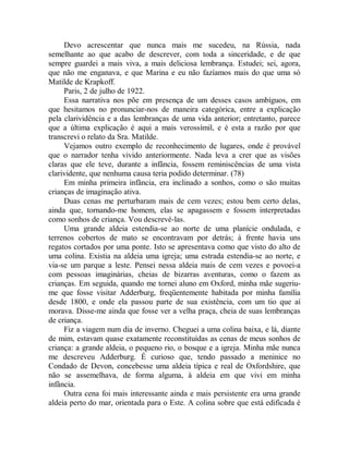 Devo acrescentar que nunca mais me sucedeu, na Rússia, nada
semelhante ao que acabo de descrever, com toda a sinceridade, e de que
sempre guardei a mais viva, a mais deliciosa lembrança. Estudei; sei, agora,
que não me enganava, e que Marina e eu não fazíamos mais do que uma só
Matilde de Krapkoff.
Paris, 2 de julho de 1922.
Essa narrativa nos põe em presença de um desses casos ambíguos, em
que hesitamos no pronunciar-nos de maneira categórica, entre a explicação
pela clarividência e a das lembranças de uma vida anterior; entretanto, parece
que a última explicação é aqui a mais verossímil, e é esta a razão por que
transcrevi o relato da Sra. Matilde.
Vejamos outro exemplo de reconhecimento de lugares, onde é provável
que o narrador tenha vivido anteriormente. Nada leva a crer que as visões
claras que ele teve, durante a infância, fossem reminiscências de uma vista
clarividente, que nenhuma causa teria podido determinar. (78)
Em minha primeira infância, era inclinado a sonhos, como o são muitas
crianças de imaginação ativa.
Duas cenas me perturbaram mais de cem vezes; estou bem certo delas,
ainda que, tornando-me homem, elas se apagassem e fossem interpretadas
como sonhos de criança. Vou descrevé-las.
Uma grande aldeia estendia-se ao norte de uma planície ondulada, e
terrenos cobertos de mato se encontravam por detrás; à frente havia uns
regatos cortados por uma ponte. Isto se apresentava como que visto do alto de
uma colina. Existia na aldeia uma igreja; uma estrada estendia-se ao norte, e
via-se um parque a leste. Pensei nessa aldeia mais de cem vezes e povoei-a
com pessoas imaginárias, cheias de bizarras aventuras, como o fazem as
crianças. Em seguida, quando me tornei aluno em Oxford, minha mãe sugeriu-
me que fosse visitar Adderburg, freqüentemente habitada por minha família
desde 1800, e onde ela passou parte de sua existência, com um tio que aí
morava. Disse-me ainda que fosse ver a velha praça, cheia de suas lembranças
de criança.
Fiz a viagem num dia de inverno. Cheguei a uma colina baixa, e lá, diante
de mim, estavam quase exatamente reconstituídas as cenas de meus sonhos de
criança: a grande aldeia, o pequeno rio, o bosque e a igreja. Minha mãe nunca
me descreveu Adderburg. É curioso que, tendo passado a meninice no
Condado de Devon, concebesse uma aldeia típica e real de Oxfordshire, que
não se assemelhava, de forma alguma, à aldeia em que vivi em minha
infância.
Outra cena foi mais interessante ainda e mais persistente era urna grande
aldeia perto do mar, orientada para o Este. A colina sobre que está edificada é
 