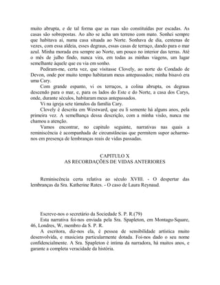 muito abrupta, e de tal forma que as ruas são constituídas por escadas. As
casas são sobrepostas. Ao alto se acha um terreno com mato. Sonhei sempre
que habitava ai, numa casa situada ao Norte. Sonhava de dia, centenas de
vezes, com essa aldeia, esses degraus, essas casas de terraço, dando para o mar
azul. Minha morada era sempre ao Norte, um pouco no interior das terras. Até
o mês de julho findo, nunca vira, em todas as minhas viagens, um lugar
semelhante àquele que eu via em sonho.
Pediram-me, certa vez, que visitasse Clovely, ao norte do Condado de
Devon, onde por muito tempo habitaram meus antepassados; minha bisavó era
uma Cary.
Com grande espanto, vi os terraços, a colina abrupta, os degraus
descendo para o mar, e, para os lados do Este e do Norte, a casa dos Carys,
onde, durante séculos, habitaram meus antepassados.
Vi na igreja sete túmulos da família Cary.
Clovely é descrita em Westward, que eu li somente há alguns anos, pela
primeira vez. A semelhança dessa descrição, com a minha visão, nunca me
chamou a atenção.
Vamos encontrar, no capitulo seguinte, narrativas nas quais a
reminiscência é acompanhada de circunstâncias que permitem supor acharmo-
nos em presença de lembranças reais de vidas passadas.
CAPITULO X
AS RECORDAÇÕES DE VIDAS ANTERIORES
Reminiscência certa relativa ao século XVIII. - O despertar das
lembranças da Sra. Katherine Rates. - O caso de Laura Reynaud.
Escreve-nos o secretário da Sociedade S. P. R.(79)
Esta narrativa foi-nos enviada pela Sra. Spapleton, em Montagu-Square,
46, Londres, W, membro da S. P. R.
A escritora, diz-nos ela, é pessoa de sensibilidade artística muito
desenvolvida, e musicista particularmente dotada. Foi-nos dado o seu nome
confidencialmente. A Sra. Spapleton é intima da narradora, há muitos anos, e
garante a completa veracidade da história.
 