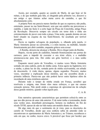 Assim, por exemplo, quanto ao castelo de Marly, de que hoje só há
ruínas, e de que nenhum guia fala, aí chegando pela primeira vez, descrevi a
um amigo o que iríamos achar numa curva do caminho, o que foi
absolutamente certo.
A própria Paris me parecia menos familiar do que eu esperava; não podia,
entretanto, passar na rua Saint-Honoré, sem que um calafrio me percorresse a
espinha, e nada me fazia ir a certo lugar da Praça da Concórdia, antiga Praça
da Revolução. Descrevia sempre um circulo em torno dela e tinha um
estremecimento de pavor com toda a praça. Uma noite, quando dormia em um
hotel situado na esquina da rua Saint-Honoré, fui assaltada por terrível
pesadelo.
Ouvia os rugidos selvagens da população, e, olhando pela janela, vi
Maria Antonieta passar na carrocinha, e a mim mesmo, na multidão, lutando
freneticamente por abrir caminho, enquanto gritava sem cessar:
- A Rainha, deixem-me alcançar a Rainha. Devo chegar junto da Rainha.
Depois, via-me perto do cadafalso, batendo freneticamente nas pernas do
carrasco, para o impedir de executar o seu triste oficio, e a multidão
arremessava-me para trás. Dei então um grito horrível, e o meu sonho
terminou.
Enquanto morei perto de Versalhes, vi muitas vezes Maria Antonieta
sentada em uma cadeira, perto de minha cama. Estou agora na Inglaterra; revi
a rainha, a plena luz do dia, sentada perto de minha escrivaninha, em atitude
de desconsolo. A visão durou, apenas, alguns segundos. Procurei, muitas
vezes, encontrar a explicação desse mistério, que me assombra desde a
primeira infância. Parece-me que não poderá haver outra hipótese além da
recordação de uma existência anterior.
Durante todo o tempo de minha estada em França, acreditei que
resolveria o enigma, mas foram vãos meus esforços, o que me causou
sensação penosa. Não perdi ainda a esperança de aproximar-me da solução
desse grande mistério, quando voltar àquele pais.
C. A. B.
Esta narrativa apresenta características que permitem colocá-la entre as
que nos dão provas de uma vida anterior. É de notar tenha a testemunha, desde
seus verdes anos, desenhado personagens, homens ou mulheres do fim do
século XVIII, apesar de não ter tido nunca um modelo diante dos olhos.
Há algo mais do que o sentimento do já visto, para as descrições do
castelo de Versalhes, desde que essa senhora sabia de antemão onde se
encontravam os apartamentos de Maria Antonieta e, no Trianon, reconheceu a
sala em que, no sonho, tocava cravo. h provável que fosse por lucidez que
 