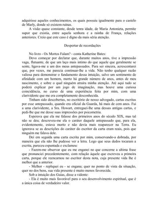 adquirisse aqueles conhecimentos, os quais possuiu igualmente para o castelo
de Marly, donde só existem ruínas.
A visão quase constante, desde tenra idade, de Maria Antonieta, permite
supor que existia, entre aquela senhora e a rainha de França, relações
anteriores. Creio que este caso é digno da mais séria atenção.
Despertar de recordações
No livro - Os Mortos Falam? - conta Katherine Bates:
Devo começar por declarar que, durante muitos anos, tive a impressão
vaga, flutuante, de que um laço mais intimo do que aquele que geralmente se
sente, ligava-me a um dos meus antepassados. Para ser sincera, acrescentarei
que, por vezes, me parecia continuar-lhe a vida. Não tenho qualquer razão
valiosa para demonstrar o fundamento dessa intuição, salvo um sentimento de
afinidade com um homem, morto há grande número de anos, antes de meu
nascimento, e sobre o qual ninguém atraíra minha atenção. Até aqui tudo se
poderá explicar por um jogo de imaginação, mas houve uma curiosa
coincidência, no curso de uma experiência feita por mim, com uma
clarividente que me era completamente desconhecida.
Tinham sido descobertas, no escritório de nosso advogado, cartas escritas
por esse antepassado, quando era oficial da Guarda, há mais de cem anos. Fui
a uma clarividente, a Sra. Howart, entreguei-lhe uma dessas antigas cartas, e
pedi-lhe que me desse suas impressões por psicometria.
Esperava que ela me falasse dos primeiros anos do século XIX, mas tal
não se deu; descreveu-me ela o caráter daquele antepassado que, para ela,
evidentemente, estava morto e não devia mais reaparecer na Terra. Eu
ignorava se as descrições do caráter do escritor da carta eram reais, pois que
ninguém me falava dele.
Dei em seguida uma carta escrita por mim, conservando-a dobrada, por
maneira que ela não lhe pudesse ver a letra. Logo que seus dedos tocaram a
escrita, pareceu espantada e exclamou:
- Fazem-me observar que eu me enganei no que concerne a ultima frase
que pronunciei precedentemente, com relação àquele que escreveu a primeira
carta, porque ele reencarnou no escritor desta nota, cuja presente vida lhe é
melhor que a anterior.
- Melhor - repliquei eu - se engana; quer no ponto de vista da situação,
quer no dos bens, sua vida presente é muito menos favorecida.
Sob a intuição dos Guias, disse a vidente:
- Ela é muito mais favorável para o seu desenvolvimento espiritual, que é
a única coisa de verdadeiro valor.
 