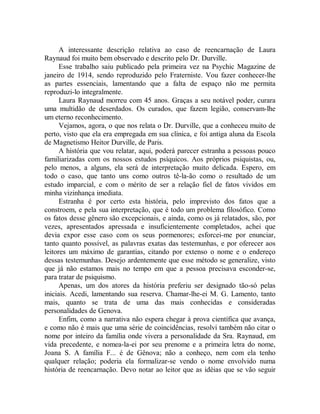 A interessante descrição relativa ao caso de reencarnação de Laura
Raynaud foi muito bem observado e descrito pelo Dr. Durville.
Esse trabalho saiu publicado pela primeira vez na Psychic Magazine de
janeiro de 1914, sendo reproduzido pelo Fraterniste. Vou fazer conhecer-lhe
as partes essenciais, lamentando que a falta de espaço não me permita
reproduzi-lo integralmente.
Laura Raynaud morreu com 45 anos. Graças a seu notável poder, curara
uma multidão de deserdados. Os curados, que fazem legião, conservam-lhe
um eterno reconhecimento.
Vejamos, agora, o que nos relata o Dr. Durville, que a conheceu muito de
perto, visto que ela era empregada em sua clínica, e foi antiga aluna da Escola
de Magnetismo Heitor Durville, de Paris.
A história que vou relatar, aqui, poderá parecer estranha a pessoas pouco
familiarizadas com os nossos estudos psíquicos. Aos próprios psiquistas, ou,
pelo menos, a alguns, ela será de interpretação muito delicada. Espero, em
todo o caso, que tanto uns como outros tê-la-ão como o resultado de um
estudo imparcial, e com o mérito de ser a relação fiel de fatos vividos em
minha vizinhança imediata.
Estranha é por certo esta história, pelo imprevisto dos fatos que a
constroem, e pela sua interpretação, que é todo um problema filosófico. Como
os fatos desse gênero são excepcionais, e ainda, como os já relatados, são, por
vezes, apresentados apressada e insuficientemente completados, achei que
devia expor esse caso com os seus pormenores; esforcei-me por enunciar,
tanto quanto possível, as palavras exatas das testemunhas, e por oferecer aos
leitores um máximo de garantias, citando por extenso o nome e o endereço
dessas testemunhas. Desejo ardentemente que esse método se generalize, visto
que já não estamos mais no tempo em que a pessoa precisava esconder-se,
para tratar de psiquismo.
Apenas, um dos atores da história preferiu ser designado tão-só pelas
iniciais. Acedi, lamentando sua reserva. Chamar-lhe-ei M. G. Lamento, tanto
mais, quanto se trata de uma das mais conhecidas e consideradas
personalidades de Genova.
Enfim, como a narrativa não espera chegar à prova científica que avança,
e como não é mais que uma série de coincidências, resolvi também não citar o
nome por inteiro da família onde vivera a personalidade da Sra. Raynaud, em
vida precedente, e nomea-la-ei por seu prenome e a primeira letra do nome,
Joana S. A família F... é de Gênova; não a conheço, nem com ela tenho
qualquer relação; poderia ela formalizar-se vendo o nome envolvido numa
história de reencarnação. Devo notar ao leitor que as idéias que se vão seguir
 