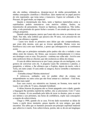 não são minhas; relatando-as, despojar-me-ei de minha personalidade, de
minhas concepções cientificas e filosóficas. Quis manter-me no papel passivo
de rolo registrador, que toma notas e transcreve. Espero ter colimado o fim.
Procurei, de igual modo, ser imparcial.
Quanto à interpretação dos fatos, tanto a hipótese materialista como a
espiritualista podem sustentar-se com motivos válidos, ilusões, ou
transmissões de pensamento. Encarei as hipóteses, discutindo-as. Não tenho,
aliás, a tola pretensão de querer fechar o assunto. É um estudo que ofereço aos
colegas psiquistas.
Quando ainda pequena, parece que Laura não era como as crianças de sua
idade. Sua mãe, uma senhora que passava dos 50 anos, veio procurar-me em
Paris e me afirmou o seguinte
- Laura teve desde os primeiros anos idéias que não compreendíamos,
que eram dela mesmo, sem que as tivesse aprendido. Muitas vezes nos
bestificava (sic) com suas histórias, e penso que enlouqueceria se continuasse
assim.
Sabia que os princípios ensinados pelos padres não são a verdade e suas
idéias eram tão tenazes, tão firmes, que recusava obstinadamente ir à missa
aos domingos com os seus. Era preciso - continua sua velha mãe - levá-la com
uma cachowere (leia-se chicote), que não esclarecia as idéias da criança.
O cura da aldeia interessava-se por Laura, porque ela era inteligente, e ele
gostava de conversar com ela. A pequena Laura lhe contestava o paraíso, o
purgatório, o inferno, e lhe afirmava que o Espírito, depois da morte, volta à
Terra, em outro corpo. O cura então se zangava, ficava vermelho e murmurava
entre dentes:
- Estranha criança! Menina misteriosa!
E retirava-se, sonhador, sem ter podido obter da criança um
arrependimento ou outra coisa que não fosse amuar-se e declarar: - Está bom,
não direi mais nada!
Esse cura exerce seu ministério em Aumont, no Somma, terra natal de
Laura; é um velho de 72 anos, chamado Geimbard.
A idéias bizarras da pequena não se foram apagando com a idade; quando
a linguagem lhe permitia exprimi-Ias melhor, elas se precisaram. Com 17 anos
veio a Amiens. Aí era assediada pela idéia de tocar os doentes, para os curar;
aos íntimos e aos próximos, nas horas de confidência, expõe suas concepções
a respeito da sobrevivência.
Chego a 1904, quando ela se casa. Foi-me dado reconstituir as idéias de
Laura, a partir desse momento, graças àqueles de seus amigos, que pude
encontrar. Ela sabia que os humanos possuem um principio espiritual imaterial
que sobrevive à morte. Esta sobrevivência, porém, não se dá em um longínquo
 