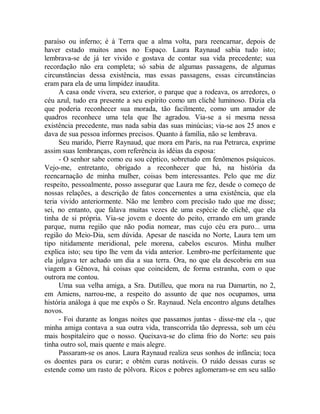 paraíso ou inferno; é à Terra que a alma volta, para reencarnar, depois de
haver estado muitos anos no Espaço. Laura Raynaud sabia tudo isto;
lembrava-se de já ter vivido e gostava de contar sua vida precedente; sua
recordação não era completa; só sabia de algumas passagens, de algumas
circunstâncias dessa existência, mas essas passagens, essas circunstâncias
eram para ela de uma limpidez inaudita.
A casa onde vivera, seu exterior, o parque que a rodeava, os arredores, o
céu azul, tudo era presente a seu espírito como um clichê luminoso. Dizia ela
que poderia reconhecer sua morada, tão facilmente, como um amador de
quadros reconhece uma tela que lhe agradou. Via-se a si mesma nessa
existência precedente, mas nada sabia das suas minúcias; via-se aos 25 anos e
dava de sua pessoa informes precisos. Quanto à família, não se lembrava.
Seu marido, Pierre Raynaud, que mora em Paris, na rua Petrarca, exprime
assim suas lembranças, com referência às idéias da esposa:
- O senhor sabe como eu sou céptico, sobretudo em fenômenos psíquicos.
Vejo-me, entretanto, obrigado a reconhecer que há, na história da
reencarnação de minha mulher, coisas bem interessantes. Pelo que me diz
respeito, pessoalmente, posso assegurar que Laura me fez, desde o começo de
nossas relações, a descrição de fatos concernentes a uma existência, que ela
teria vivido anteriormente. Não me lembro com precisão tudo que me disse;
sei, no entanto, que falava muitas vezes de uma espécie de clichê, que ela
tinha de si própria. Via-se jovem e doente do peito, errando em um grande
parque, numa região que não podia nomear, mas cujo céu era puro... uma
região do Meio-Dia, sem dúvida. Apesar de nascida no Norte, Laura tem um
tipo nitidamente meridional, pele morena, cabelos escuros. Minha mulher
explica isto; seu tipo lhe vem da vida anterior. Lembro-me perfeitamente que
ela julgava ter achado um dia a sua terra. Ora, no que ela descobriu em sua
viagem a Gênova, há coisas que coincidem, de forma estranha, com o que
outrora me contou.
Uma sua velha amiga, a Sra. Dutilleu, que mora na rua Damartin, no 2,
em Amiens, narrou-me, a respeito do assunto de que nos ocupamos, uma
história análoga à que me expôs o Sr. Raynaud. Nela encontro alguns detalhes
novos.
- Foi durante as longas noites que passamos juntas - disse-me ela -, que
minha amiga contava a sua outra vida, transcorrida tão depressa, sob um céu
mais hospitaleiro que o nosso. Queixava-se do clima frio do Norte: seu pais
tinha outro sol, mais quente e mais alegre.
Passaram-se os anos. Laura Raynaud realiza seus sonhos de infância; toca
os doentes para os curar; e obtém curas notáveis. O ruído dessas curas se
estende como um rasto de pólvora. Ricos e pobres aglomeram-se em seu salão
 