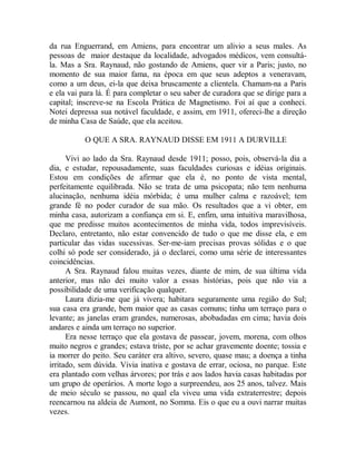 da rua Enguerrand, em Amiens, para encontrar um alivio a seus males. As
pessoas de maior destaque da localidade, advogados médicos, vem consultá-
la. Mas a Sra. Raynaud, não gostando de Amiens, quer vir a Paris; justo, no
momento de sua maior fama, na época em que seus adeptos a veneravam,
como a um deus, ei-la que deixa bruscamente a clientela. Chamam-na a Paris
e ela vai para lá. É para completar o seu saber de curadora que se dirige para a
capital; inscreve-se na Escola Prática de Magnetismo. Foi aí que a conheci.
Notei depressa sua notável faculdade, e assim, em 1911, ofereci-lhe a direção
de minha Casa de Saúde, que ela aceitou.
O QUE A SRA. RAYNAUD DISSE EM 1911 A DURVILLE
Vivi ao lado da Sra. Raynaud desde 1911; posso, pois, observá-la dia a
dia, e estudar, repousadamente, suas faculdades curiosas e idéias originais.
Estou em condições de afirmar que ela é, no ponto de vista mental,
perfeitamente equilibrada. Não se trata de uma psicopata; não tem nenhuma
alucinação, nenhuma idéia mórbida; é uma mulher calma e razoável; tem
grande fé no poder curador de sua mão. Os resultados que a vi obter, em
minha casa, autorizam a confiança em si. E, enfim, uma intuitiva maravilhosa,
que me predisse muitos acontecimentos de minha vida, todos imprevisíveis.
Declaro, entretanto, não estar convencido de tudo o que me disse ela, e em
particular das vidas sucessivas. Ser-me-iam precisas provas sólidas e o que
colhi só pode ser considerado, já o declarei, como uma série de interessantes
coincidências.
A Sra. Raynaud falou muitas vezes, diante de mim, de sua última vida
anterior, mas não dei muito valor a essas histórias, pois que não via a
possibilidade de uma verificação qualquer.
Laura dizia-me que já vivera; habitara seguramente uma região do Sul;
sua casa era grande, bem maior que as casas comuns; tinha um terraço para o
levante; as janelas eram grandes, numerosas, abobadadas em cima; havia dois
andares e ainda um terraço no superior.
Era nesse terraço que ela gostava de passear, jovem, morena, com olhos
muito negros e grandes; estava triste, por se achar gravemente doente; tossia e
ia morrer do peito. Seu caráter era altivo, severo, quase mau; a doença a tinha
irritado, sem dúvida. Vivia inativa e gostava de errar, ociosa, no parque. Este
era plantado com velhas árvores; por trás e aos lados havia casas habitadas por
um grupo de operários. A morte logo a surpreendeu, aos 25 anos, talvez. Mais
de meio século se passou, no qual ela viveu uma vida extraterrestre; depois
reencarnou na aldeia de Aumont, no Somma. Eis o que eu a ouvi narrar muitas
vezes.
 