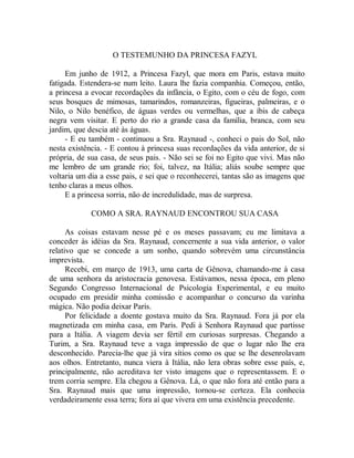 O TESTEMUNHO DA PRINCESA FAZYL
Em junho de 1912, a Princesa Fazyl, que mora em Paris, estava muito
fatigada. Estendera-se num leito. Laura lhe fazia companhia. Começou, então,
a princesa a evocar recordações da infância, o Egito, com o céu de fogo, com
seus bosques de mimosas, tamarindos, romanzeiras, figueiras, palmeiras, e o
Nilo, o Nilo benéfico, de águas verdes ou vermelhas, que a íbis de cabeça
negra vem visitar. E perto do rio a grande casa da família, branca, com seu
jardim, que descia até às águas.
- E eu também - continuou a Sra. Raynaud -, conheci o pais do Sol, não
nesta existência. - E contou à princesa suas recordações da vida anterior, de si
própria, de sua casa, de seus pais. - Não sei se foi no Egito que vivi. Mas não
me lembro de um grande rio; foi, talvez, na Itália; aliás soube sempre que
voltaria um dia a esse pais, e sei que o reconhecerei, tantas são as imagens que
tenho claras a meus olhos.
E a princesa sorria, não de incredulidade, mas de surpresa.
COMO A SRA. RAYNAUD ENCONTROU SUA CASA
As coisas estavam nesse pé e os meses passavam; eu me limitava a
conceder às idéias da Sra. Raynaud, concernente a sua vida anterior, o valor
relativo que se concede a um sonho, quando sobrevém uma circunstância
imprevista.
Recebi, em março de 1913, uma carta de Gênova, chamando-me à casa
de uma senhora da aristocracia genovesa. Estávamos, nessa época, em pleno
Segundo Congresso Internacional de Psicologia Experimental, e eu muito
ocupado em presidir minha comissão e acompanhar o concurso da varinha
mágica. Não podia deixar Paris.
Por felicidade a doente gostava muito da Sra. Raynaud. Fora já por ela
magnetizada em minha casa, em Paris. Pedi à Senhora Raynaud que partisse
para a Itália. A viagem devia ser fértil em curiosas surpresas. Chegando a
Turim, a Sra. Raynaud teve a vaga impressão de que o lugar não lhe era
desconhecido. Parecia-lhe que já vira sítios como os que se lhe desenrolavam
aos olhos. Entretanto, nunca viera à Itália, não lera obras sobre esse país, e,
principalmente, não acreditava ter visto imagens que o representassem. E o
trem corria sempre. Ela chegou a Gênova. Lá, o que não fora até então para a
Sra. Raynaud mais que uma impressão, tornou-se certeza. Ela conhecia
verdadeiramente essa terra; fora aí que vivera em uma existência precedente.
 