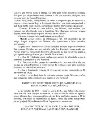 Gênova; era preciso voltar à França. Eu tinha com efeito grande necessidade
dela para que magnetizasse meus doentes, e ela, por seu turno, desejava estar
presente antes do fim do Congresso
Voltou. Tive, então, conhecimento de todas as surpresas que lhe reservara a
viagem, e tomei desde logo a decisão de fiscalizar, nos limites do possível, o
que disse minha colaboradora. Havia muitos pontos interessantes a pesquisar.
Primeiro: Existira na casa referida, em Gênova, uma senhora, que
pudesse ser identificada com a hipotética Sra. Raynaud, morena, sempre
doente, morta de doença do peito, há cerca de um século ?
- Se essa pessoa existiu, onde estava sua sepultura?
Munido desses pontos de interrogação, fiz, por intermédio de um
amigo, longas pesquisas em Gênova; elas conduziram a bem estranhas
averiguações .
A igreja de S. Francisco de Álvaro conserva em seus arquivos obituários
das pessoas falecidas na casa indicada pela Sra. Raynaud, como sendo sua.
Nesses arquivos, meu amigo descobriu um registro de que me enviou cópia, e
que reproduzo integralmente, pela letra D. Nele se nota:
1 - Que há referência a uma mulher, que sempre foi adoentada, o que é
conforme o que relatou a Sra. Raynaud
2 - Que essa mulher parece ter morrido peito, pois que ali se diz que
morreu de um resfriamento, o termo morrer de resfriado e um geral sinônimo
de morrer de tuberculose pulmonar.
3 - Que o falecimento remonta há cerca de um século, exatamente em 22
de outubro de 1809;
4 - Que o corpo da defunta foi enterrado em uma igreja. Notemos, enfim,
que no registro nada contradiz o que declara a Sra. Raynaud.
EXTRATO DO REGISTRO DE OBTTO DA PARÓQUIA DE S.
FRANCISCO DE ALVARO, GÊNOVA
23 de outubro de 1809 - Joana S., viúva de B..., que habitava há muitos
anos em sua casa, sempre adoentados, e cujo estado de saúde se agravou
nestes últimos dias, em conseqüência de um forte resfriado, morreu a 22 do
corrente, com todos os sacramentos da Igreja, sendo seu corpo transportado
para a igreja de Notre-Dame-du-Mont. Seguem-se as assinaturas.
UMA PACIENTE DO DR. DURVILLE, A SRA. D'ELPHES,
COMPLETA AS PROVAS DADAS PELA SRA. RAYNAUD
 