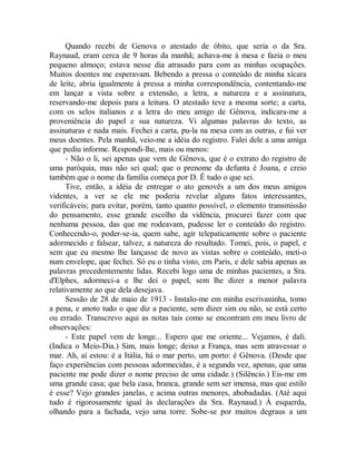Quando recebi de Genova o atestado de óbito, que seria o da Sra.
Raynaud, eram cerca de 9 horas da manhã; achava-me à mesa e fazia o meu
pequeno almoço; estava nesse dia atrasado para com as minhas ocupações.
Muitos doentes me esperavam. Bebendo a pressa o conteúdo de minha xícara
de leite, abria igualmente à pressa a minha correspondência, contentando-me
em lançar a vista sobre a extensão, a letra, a natureza e a assinatura,
reservando-me depois para a leitura. O atestado teve a mesma sorte; a carta,
com os selos italianos e a letra do meu amigo de Gênova, indicara-me a
proveniência do papel e sua natureza. Vi algumas palavras do texto, as
assinaturas e nada mais. Fechei a carta, pu-la na mesa com as outras, e fui ver
meus doentes. Pela manhã, veio-me a idéia do registro. Falei dele a uma amiga
que pediu informe. Respondi-lhe, mais ou menos:
- Não o li, sei apenas que vem de Gênova, que é o extrato do registro de
uma paróquia, mas não sei qual; que o prenome da defunta é Joana, e creio
também que o nome da família começa por D. Ê tudo o que sei.
Tive, então, a idéia de entregar o ato genovês a um dos meus amigos
videntes, a ver se ele me poderia revelar alguns fatos interessantes,
verificáveis; para evitar, porém, tanto quanto possível, o elemento transmissão
do pensamento, esse grande escolho da vidência, procurei fazer com que
nenhuma pessoa, das que me rodeavam, pudesse ler o conteúdo do registro.
Conhecendo-o, poder-se-ia, quem sabe, agir telepaticamente sobre o paciente
adormecido e falsear, talvez, a natureza do resultado. Tomei, pois, o papel, e
sem que eu mesmo lhe lançasse de novo as vistas sobre o conteúdo, meti-o
num envelope, que fechei. Só eu o tinha visto, em Paris, e dele sabia apenas as
palavras precedentemente lidas. Recebi logo uma de minhas pacientes, a Sra.
d'Elphes, adormeci-a e lhe dei o papel, sem lhe dizer a menor palavra
relativamente ao que dela desejava.
Sessão de 28 de maio de 1913 - Instalo-me em minha escrivaninha, tomo
a pena, e anoto tudo o que diz a paciente, sem dizer sim ou não, se está certo
ou errado. Transcrevo aqui as notas tais como se encontram em meu livro de
observações:
- Este papel vem de longe... Espero que me oriente... Vejamos, é dali.
(Indica o Meio-Dia.) Sim, mais longe; deixo a França, mas sem atravessar o
mar. Ah, aí estou: é a Itália, há o mar perto, um porto: é Gênova. (Desde que
faço experiências com pessoas adormecidas, é a segunda vez, apenas, que uma
paciente me pode dizer o nome preciso de uma cidade.) (Silêncio.) Eis-me em
uma grande casa; que bela casa, branca, grande sem ser imensa, mas que estilo
é esse? Vejo grandes janelas, e acima outras menores, abobadadas. (Até aqui
tudo é rigorosamente igual às declarações da Sra. Raynaud.) À esquerda,
olhando para a fachada, vejo uma torre. Sobe-se por muitos degraus a um
 