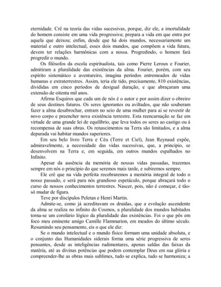 eternidade. Crê na teoria das vidas sucessivas, porque, diz ele, a imortalidade
do homem consiste em uma vida progressiva; prepara a vida em que entra por
aquela que deixou; enfim, desde que há dois mundos, necessariamente um
material e outro intelectual, esses dois mundos, que compõem a vida futura,
devem ter relações harmônicas com a nossa. Progredindo, o homem fará
progredir o mundo.
Os filósofos da escola espiritualista, tais como Pierre Leroux e Fourier,
admitiram a pluralidade das existências da alma. Fourier, porém, com seu
espírito sistemático e aventureiro, imagina períodos entremeados de vidas
humanas e extraterrestres. Assim, teria ele tido, precisamente, 810 existências,
divididas em cinco períodos de desigual duração, e que abraçaram uma
extensão de oitenta mil anos.
Afirma Esquiros que cada um de nós é o autor e por assim dizer o obreiro
de seus destinos futuros. Os seres ignorantes ou aviltados, que não souberam
fazer a alma desabrochar, entram no seio de uma mulher para ai se revestir de
novo corpo e preencher nova existência terrestre. Esta reencarnação se faz em
virtude de uma grande lei de equilíbrio, que leva todos os seres ao castigo ou à
recompensa de suas obras. Os renascimentos na Terra são limitados, e a alma
depurada vai habitar mundos superiores.
Em seu belo livro Terra e Céu (Terre et Ciel), Jean Reynaud expõe,
admiravelmente, a necessidade das vidas sucessivas, que, a principio, se
desenvolvem na Terra e, em seguida, em outros mundos espalhados no
Infinito.
Apesar da ausência da memória de nossas vidas passadas, trazemos
sempre em nós o princípio do que seremos mais tarde, e subiremos sempre.
Ele crê que na vida perfeita recobraremos a memória integral de todo o
nosso passado, e será para nós grandioso espetáculo, porque abraçará todo o
curso de nossos conhecimentos terrestres. Nascer, pois, não é começar, é tão-
só mudar de figura.
Teve por discípulos Peletan e Henri Martin.
Admite-se, como já acreditavam os druidas, que a evolução ascendente
da alma se realiza no infinito do Cosmos, a pluralidade dos mundos habitados
torna-se um corolário lógico da pluralidade das existências. Foi o que pôs em
foco meu eminente amigo Camille Flammarion, em meados do último século.
Resumindo seu pensamento, eis o que ele diz:
Se o mundo intelectual e o mundo físico formam uma unidade absoluta, e
o conjunto das Humanidades siderais forma uma série progressiva de seres
pensantes, desde as inteligências rudimentares, apenas saldas das faixas da
matéria, até as divinas potências que podem contemplar Deus em sua glória e
compreender-lhe as obras mais sublimes, tudo se explica, tudo se harmoniza; a
 