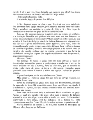 parede. E só o que vejo. Estou fatigada. Ah, vem-me uma idéia! Essa Joana
não tem descendentes em França, no Meio-Dia? Vejo muitos.
- Não sei absolutamente nada.
A sessão foi longa; desperto a Sra. d'Elphes.
A Sra. Raynaud nunca me dissera que, depois de sua curta existência,
fora enterrada numa igreja. Procurei, pois, saber se paciente tinha visto certo.
Abri o envelope que continha o registro de óbito e li: - Seu corpo foi
transportado e enterrado na igreja de Notre-Dame-du-Mont.
Teria eu lido inconscientemente o registro, antes de o meter no invólucro,
e a revelação fornecida pela paciente não seria mais que um fenômeno de
leitura nas profundezas de meu cérebro? Quem sabe? Em todo o caso, no que
se refere à descrição da igreja, não foi o informe lido em meu subconsciente,
pois que não a podia absolutamente saber. Ignorava, com efeito, como era
construída aquela igreja, porque nunca fui a Gênova. Para verificar a justeza
da vidência da paciente, escrevi a meu amigo genovês e lhe mandei cópia da
narrativa da vidente, pedindo que ele mesmo observasse o que havia de
verdade nas revelações. Alguns dias depois recebia uma carta de que extraio
as passagens seguintes:
Meu caro Doutor:
Fui domingo de manhã à igreja. Não me pude entregar a todas as
investigações necessárias, porque a igreja estava ocupada com o serviço da
missa. Procurei em vão o túmulo, perto do altar-mor, que se encontra na
cripta, então cheia de gente. A igreja é efetivamente retangular, quase
quadrada, com colunas à entrada e pilares em seguida. Voltarei na próxima
semana.
Alguns dias depois, recebi novos informes de Gênova.
Meu amigo C.. . voltou à igreja, fora das horas do serviço religioso. Eis
um trecho de sua carta:
Envio-lhe a fotografia da igreja; não a pude tirar de outra forma, em razão
da topografia do lugar. Há, com efeito, como disse sua vidente, um túmulo: é
o da família S... Apenas, não está situado ao lado do altar, mas embaixo. Sobe-
se ai por uma escada.
Essa carta retificava em parte a precedente. Havia um túmulo na igreja.
Apenas o local era inexato. Não pude saber nem o número de defuntos
sepultados nesse sarcófago, nem o sítio ocupado por Joana. Foi lamentável.
Escrevendo a meu amigo, pedi-lhe indagasse se a família S... tinha
representantes no sul da França. Depois de muitas semanas, respondeu-me ele:
Não há membros da família S... no Sul, mas existem no Principado de
Mônaco; não é longe do sul da França.
 