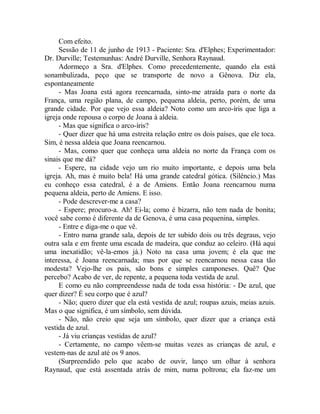 Com efeito.
Sessão de 11 de junho de 1913 - Paciente: Sra. d'Elphes; Experimentador:
Dr. Durville; Testemunhas: André Durville, Senhora Raynaud.
Adormeço a Sra. d'Elphes. Como precedentemente, quando ela está
sonambulizada, peço que se transporte de novo a Gênova. Diz ela,
espontaneamente
- Mas Joana está agora reencarnada, sinto-me atraída para o norte da
França, uma região plana, de campo, pequena aldeia, perto, porém, de uma
grande cidade. Por que vejo essa aldeia? Noto como um arco-íris que liga a
igreja onde repousa o corpo de Joana à aldeia.
- Mas que significa o arco-íris?
- Quer dizer que há uma estreita relação entre os dois países, que ele toca.
Sim, é nessa aldeia que Joana reencarnou.
- Mas, como quer que conheça uma aldeia no norte da França com os
sinais que me dá?
- Espere, na cidade vejo um rio muito importante, e depois uma bela
igreja. Ah, mas é muito bela! Há uma grande catedral gótica. (Silêncio.) Mas
eu conheço essa catedral, é a de Amiens. Então Joana reencarnou numa
pequena aldeia, perto de Amiens. E isso.
- Pode descrever-me a casa?
- Espere; procuro-a. Ah! Ei-la; como é bizarra, não tem nada de bonita;
você sabe como é diferente da de Genova, é uma casa pequenina, simples.
- Entre e diga-me o que vê.
- Entro numa grande sala, depois de ter subido dois ou três degraus, vejo
outra sala e em frente uma escada de madeira, que conduz ao celeiro. (Há aqui
uma inexatidão; vê-la-emos já.) Noto na casa uma jovem; é ela que me
interessa, é Joana reencarnada; mas por que se reencarnou nessa casa tão
modesta? Vejo-lhe os pais, são bons e simples camponeses. Quê? Que
percebo? Acabo de ver, de repente, a pequena toda vestida de azul.
E como eu não compreendesse nada de toda essa história: - De azul, que
quer dizer? É seu corpo que é azul?
- Não; quero dizer que ela está vestida de azul; roupas azuis, meias azuis.
Mas o que significa, é um símbolo, sem dúvida.
- Não, não creio que seja um símbolo, quer dizer que a criança está
vestida de azul.
- Já viu crianças vestidas de azul?
- Certamente, no campo vêem-se muitas vezes as crianças de azul, e
vestem-nas de azul até os 9 anos.
(Surpreendido pelo que acabo de ouvir, lanço um olhar à senhora
Raynaud, que está assentada atrás de mim, numa poltrona; ela faz-me um
 