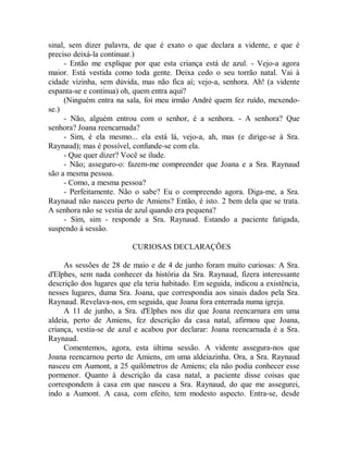 sinal, sem dizer palavra, de que é exato o que declara a vidente, e que é
preciso deixá-la continuar.)
- Então me explique por que esta criança está de azul. - Vejo-a agora
maior. Está vestida como toda gente. Deixa cedo o seu torrão natal. Vai à
cidade vizinha, sem dúvida, mas não fica aí; vejo-a, senhora. Ah! (a vidente
espanta-se e continua) oh, quem entra aqui?
(Ninguém entra na sala, foi meu irmão André quem fez ruído, mexendo-
se.)
- Não, alguém entrou com o senhor, é a senhora. - A senhora? Que
senhora? Joana reencarnada?
- Sim, é ela mesmo... ela está lá, vejo-a, ah, mas (e dirige-se à Sra.
Raynaud); mas é possível, confunde-se com ela.
- Que quer dizer? Você se ilude.
- Não; asseguro-o: fazem-me compreender que Joana e a Sra. Raynaud
são a mesma pessoa.
- Como, a mesma pessoa?
- Perfeitamente. Não o sabe? Eu o compreendo agora. Diga-me, a Sra.
Raynaud não nasceu perto de Amiens? Então, é isto. 2 bem dela que se trata.
A senhora não se vestia de azul quando era pequena?
- Sim, sim - responde a Sra. Raynaud. Estando a paciente fatigada,
suspendo á sessão.
CURIOSAS DECLARAÇÕES
As sessões de 28 de maio e de 4 de junho foram muito curiosas: A Sra.
d'Elphes, sem nada conhecer da história da Sra. Raynaud, fizera interessante
descrição dos lugares que ela teria habitado. Em seguida, indicou a existência,
nesses lugares, duma Sra. Joana, que correspondia aos sinais dados pela Sra.
Raynaud. Revelava-nos, em seguida, que Joana fora enterrada numa igreja.
A 11 de junho, a Sra. d'Elphes nos diz que Joana reencarnara em uma
aldeia, perto de Amiens, fez descrição da casa natal, afirmou que Joana,
criança, vestia-se de azul e acabou por declarar: Joana reencarnada é a Sra.
Raynaud.
Comentemos, agora, esta última sessão. A vidente assegura-nos que
Joana reencarnou perto de Amiens, em uma aldeiazinha. Ora, a Sra. Raynaud
nasceu em Aumont, a 25 quilômetros de Amiens; ela não podia conhecer esse
pormenor. Quanto à descrição da casa natal, a paciente disse coisas que
correspondem à casa em que nasceu a Sra. Raynaud, do que me assegurei,
indo a Aumont. A casa, com efeito, tem modesto aspecto. Entra-se, desde
 