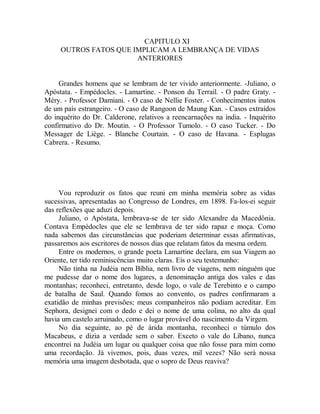 CAPITULO XI
OUTROS FATOS QUE IMPLICAM A LEMBRANÇA DE VIDAS
ANTERIORES
Grandes homens que se lembram de ter vivido anteriormente. -Juliano, o
Apóstata. - Empédocles. - Lamartine. - Ponson du Terrail. - O padre Graty. -
Méry. - Professor Damiani. - O caso de Nellie Foster. - Conhecimentos inatos
de um país estrangeiro. - O caso de Rangoon de Maung Kan. - Casos extraídos
do inquérito do Dr. Calderone, relativos a reencarnações na índia. - Inquérito
confirmativo do Dr. Moutin. - O Professor Tumolo. - O caso Tucker. - Do
Messager de Liège. - Blanche Courtain. - O caso de Havana. - Esplugas
Cabrera. - Resumo.
Vou reproduzir os fatos que reuni em minha memória sobre as vidas
sucessivas, apresentadas ao Congresso de Londres, em 1898. Fa-los-ei seguir
das reflexões que aduzi depois.
Juliano, o Apóstata, lembrava-se de ter sido Alexandre da Macedônia.
Contava Empédocles que ele se lembrava de ter sido rapaz e moça. Como
nada sabemos das circunstâncias que poderiam determinar essas afirmativas,
passaremos aos escritores de nossos dias que relatam fatos da mesma ordem.
Entre os modernos, o grande poeta Lamartine declara, em sua Viagem ao
Oriente, ter tido reminiscências muito claras. Eis o seu testemunho:
Não tinha na Judéia nem Bíblia, nem livro de viagens, nem ninguém que
me pudesse dar o nome dos lugares, a denominação antiga dos vales e das
montanhas; reconheci, entretanto, desde logo, o vale de Terebinto e o campo
de batalha de Saul. Quando fomos ao convento, os padres confirmaram a
exatidão de minhas previsões; meus companheiros não podiam acreditar. Em
Sephora, designei com o dedo e dei o nome de uma colina, no alto da qual
havia um castelo arruinado, como o lugar provável do nascimento da Virgem.
No dia seguinte, ao pé de árida montanha, reconheci o túmulo dos
Macabeus, e dizia a verdade sem o saber. Exceto o vale do Líbano, nunca
encontrei na Judéia um lugar ou qualquer coisa que não fosse para mim como
uma recordação. Já vivemos, pois, duas vezes, mil vezes? Não será nossa
memória uma imagem desbotada, que o sopro de Deus reaviva?
 