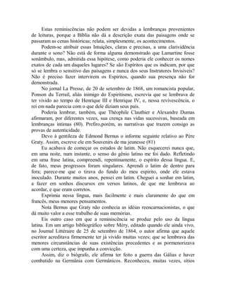 Estas reminiscências não podem ser devidas a lembranças provenientes
de leituras, porque a Bíblia não dá a descrição exata das paisagens onde se
passaram as cenas históricas; relata, simplesmente, os acontecimentos.
Podem-se atribuir essas Intuições, claras e precisas, a uma clarividência
durante o sono? Não está de forma alguma demonstrado que Lamartine fosse
sonâmbulo, mas, admitida essa hipótese, como poderia ele conhecer os nomes
exatos de cada um daqueles lugares? Se são Espíritos que os indicam, por que
só se lembra o sensitivo das paisagens e nunca dos seus Instrutores Invisíveis?
Não é preciso fazer intervirem os Espíritos, quando sua presença não for
demonstrada.
No jornal La Presse, de 20 de setembro de 1868, um romancista popular,
Ponson du Terrail, aliás inimigo do Espiritismo, escrevia que se lembrava de
ter vivido ao tempo de Henrique III e Henrique IV, e, nessa revivescência, o
rei em nada parecia com o que dele diziam seus país.
Poderia lembrar, também, que Théophile Clauthier e Alexandre Dumas
afirmaram, por diferentes vezes, sua crença nas vidas sucessivas, baseada em
lembranças intimas (80). Prefiro,porém, as narrativas que trazem consigo as
provas de autenticidade.
Devo à gentileza de Edmond Bernus o informe seguinte relativo ao Père
Graty. Assim, escreve ele em Souvenirs de ma jeunesse (81)
Eu acabava de começar os estudos de latim. Não esquecerei nunca que,
em uma noite, num instante, o senso do gênio latino me foi dado. Refletindo
em uma frase latina, compreendi, repentinamente, o espírito dessa língua. E,
de fato, meus progressos foram singulares. Aprendi o latim de dentro para
fora; parece-me que o tirava do fundo do meu espirito, onde ele estava
inoculado. Durante muitos anos, pensei em latim. Cheguei a sonhar em latim,
a fazer em sonhos discursos em versos latinos, de que me lembrava ao
acordar, e que eram corretos.
Exprimia nessa língua, mais facilmente e mais claramente do que em
francês, meus menores pensamentos.
Nota Bernus que Graty não conhecia as idéias reencarnacionistas, o que
dá muito valor a esse trabalho de suas memórias.
Eis outro caso em que a reminiscência se produz pelo uso da língua
latina. Em um artigo bibliográfico sobre Méry, editado quando ele ainda vivo,
no Journal Littéraire de 25 de setembro de 1864, o autor afirma que aquele
escritor acreditava firmemente ter já vivido muitas vezes; que se lembrava das
menores circunstâncias de suas existências precedentes e as pormenorizava
com uma certeza, que impunha a convicção.
Assim, diz o biógrafo, ele afirma ter feito a guerra das Gálias e haver
combatido na Germânia com Germânicos. Reconheceu, muitas vezes, sítios
 