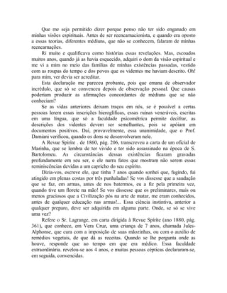 Que me seja permitido dizer porque penso não ter sido enganado em
minhas visões espirituais. Antes de ser reencarnacionista, e quando era oposto
a essas teorias, diferentes médiuns, que não se conhecem, falaram de minhas
reencarnações.
Ri muito e qualificava como histórias essas revelações. Mas, escoados
muitos anos, quando já as havia esquecido, adquiri o dom da visão espiritual e
me vi a mim no meio das famílias de minhas existências passadas, vestido
com as roupas do tempo e dos povos que os videntes me haviam descrito. Oh!
para mim, ver devia ser acreditar.
Esta declaração me pareceu probante, pois que emana de observador
incrédulo, que só se convenceu depois de observação pessoal. Que causas
poderiam produzir as afirmações concordantes de médiuns que se não
conheciam?
Se as vidas anteriores deixam traços em nós, se é possível a certas
pessoas lerem essas inscrições hieroglíficas, essas ruínas veneráveis, escritas
em uma língua, que só a faculdade psicométrica permite decifrar, as
descrições dos videntes devem ser semelhantes, pois se apóiam em
documentos positivos. Dai, provavelmente, essa unanimidade, que o Prof.
Damiani verificou, quando os dons se desenvolveram nele.
A Revue Spirite . de 1860, pág. 206, transcreveu a carta de um oficial de
Marinha, que se lembra de ter vivido e ter sido assassinado na época de S.
Bartolomeu. As circunstâncias dessas existências ficaram gravadas
profundamente em seu ser, e ele narra fatos que mostram não serem essas
reminiscências devidas a um capricho do seu espírito.
Dizia-vos, escreve ele, que tinha 7 anos quando sonhei que, fugindo, fui
atingido em plenas costas por três punhaladas! Se vos dissesse que a saudação
que se faz, em armas, antes de nos batermos, eu a fiz pela primeira vez,
quando tive um florete na mão! Se vos dissesse que os preliminares, mais ou
menos graciosos que a Civilização pós na arte de matar, me eram conhecidos,
antes de qualquer educação nas armas!... Essa ciência instintiva, anterior a
qualquer preparo, deve ser adquirida em alguma parte. Onde, se só se vive
uma vez?
Refere o Sr. Lagrange, em carta dirigida à Revue Spíríte (ano 1880, pág.
361), que conhece, em Vera Cruz, uma criança de 7 anos, chamada Jules-
Alphonse, que cura com a imposição de suas mãozinhas, ou com o auxilio de
remédios vegetais, de que dá as receitas. Quando se lhe pergunta onde as
houve, responde que ao tempo em que era médico. Essa faculdade
extraordinária. revelou-se aos 4 anos, e muitas pessoas cépticas declararam-se,
em seguida, convencidas.
 
