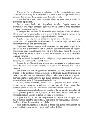 Depois de haver abraçado a sobrinha e tê-la recomendado aos seus
companheiros de viagem, a amável tia viu partir o veículo, que acompanhou
com os olhos, até que desapareceu numa dobra da estrada.
A menina instalou-se numa banqueta, diante de uma vidraça, a fim de
contemplar a paisagem.
Parecia maravilhada, ria, tagarelava sozinha. Depois, como se
atravessasse uma região conhecida e já vista, pôs-se a dizer o nome das aldeias
por onde o carro ia passando.
A atenção dos viajantes foi despertada pelas citações exatas da criança.
Eles a interrogavam, admirados com a memória de tão pequena menina, e lhe
perguntaram se ela fizera aquela viagem havia muito tempo.
Atenta ao que lhe parecia conhecer e rever, respondia rindo: - Mas eu
nunca vim, e os espanhóis, entusiasmados, deixavam-na tagarelar, cada vez
mais surpreendidos com a memória dela.
A pequena viajante anunciava, de antemão, por toda parte, o que devia
desfilar de belo e interessante, sob os olhos de seus companheiros de viagem.
Demonstrou que, evidentemente, viera já a S. Sebastião. Antes de chegar a
Burgos, onde se passou a noite, a criança anunciou que se ia ver a mais bela
igreja da Espanha.
E foi assim até Valadolid, aonde a diligência chegou no quarto dia; a mãe
esperava, impacientemente, a cara filhinha.
Depois de havê-la acariciado com ternura, agradeceu aos viajantes, com
sinais do mais vivo reconhecimento, os cuidados que tiveram para com a
pequena.
Foi, então, que eles lhe gabaram a memória, que tanto admiraram numa
criança, e lhe contaram como a pequena se lembrara maravilhosamente de
tudo o que vira na sua precedente viagem. Mas não ocultaram o quanto
estavam surpresos com o motivo que levava a menina a desnaturar a verdade,
sustentando que vinha à Espanha pela primeira vez.
A mãe, muito admirada, afirmou que a pequena não tinha mentido,
porque era, efetivamente, a primeira vez que saía da França, onde fora
confiada à irmã, até que ela e seu marido se instalassem em Valadolid.
A criança, compreendendo que os espanhóis duvidavam das asserções até
de sua genitora, pôs-se a chorar, dizendo: Eu não menti, não me lembro de ter
feito uma primeira viagem; o que eu sei é que já vi tudo isso.
Alguns dias depois, um dos companheiros da menina veio entregar a sua
mãe a curiosa narrativa desses fatos, que julgou deveria redigir, e intitulou: -
Sonhos verídicos de uma criança acordada.
Essa narrativa, recopiada e enviada a minha mãe, permite-me garantir-lhe
a autenticidade, e acrescentarei que a história data de 1848.
 