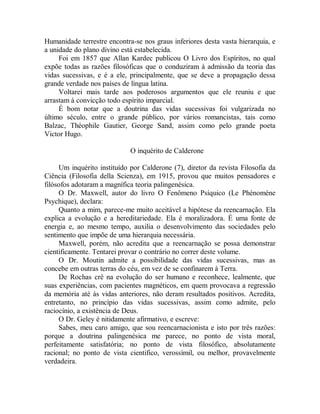 Humanidade terrestre encontra-se nos graus inferiores desta vasta hierarquia, e
a unidade do plano divino está estabelecida.
Foi em 1857 que Allan Kardec publicou O Livro dos Espíritos, no qual
expõe todas as razões filosóficas que o conduziram à admissão da teoria das
vidas sucessivas, e é a ele, principalmente, que se deve a propagação dessa
grande verdade nos países de língua latina.
Voltarei mais tarde aos poderosos argumentos que ele reuniu e que
arrastam à convicção todo espírito imparcial.
É bom notar que a doutrina das vidas sucessivas foi vulgarizada no
último século, entre o grande público, por vários romancistas, tais como
Balzac, Théophile Gautier, George Sand, assim como pelo grande poeta
Victor Hugo.
O inquérito de Calderone
Um inquérito instituído por Calderone (7), diretor da revista Filosofia da
Ciência (Filosofia della Scienza), em 1915, provou que muitos pensadores e
filósofos adotaram a magnífica teoria palingenésica.
O Dr. Maxwell, autor do livro O Fenômeno Psíquico (Le Phénomène
Psychique), declara:
Quanto a mim, parece-me muito aceitável a hipótese da reencarnação. Ela
explica a evolução e a hereditariedade. Ela é moralizadora. É uma fonte de
energia e, ao mesmo tempo, auxilia o desenvolvimento das sociedades pelo
sentimento que impõe de uma hierarquia necessária.
Maxwell, porém, não acredita que a reencarnação se possa demonstrar
cientificamente. Tentarei provar o contrário no correr deste volume.
O Dr. Moutin admite a possibilidade das vidas sucessivas, mas as
concebe em outras terras do céu, em vez de se confinarem à Terra.
De Rochas crê na evolução do ser humano e reconhece, lealmente, que
suas experiências, com pacientes magnéticos, em quem provocava a regressão
da memória até às vidas anteriores, não deram resultados positivos. Acredita,
entretanto, no princípio das vidas sucessivas, assim como admite, pelo
raciocínio, a existência de Deus.
O Dr. Geley é nitidamente afirmativo, e escreve:
Sabes, meu caro amigo, que sou reencarnacionista e isto por três razões:
porque a doutrina palingenésica me parece, no ponto de vista moral,
perfeitamente satisfatória; no ponto de vista filosófico, absolutamente
racional; no ponto de vista cientifico, verossímil, ou melhor, provavelmente
verdadeira.
 