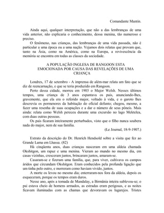 Comandante Mantin.
Ainda aqui, qualquer interpretação, que não a das lembranças de uma
vida anterior, não explicaria o conhecimento, dessa menina, tão numeroso e
preciso.
O fenômeno, nas crianças, das lembranças de uma vida passada, não é
particular a uma época ou a uma nação. Vejamos dois relatas que provam que,
tanto na Ásia, como na América, como na Europa, a revivescência da
memória se encontra em todas as classes da sociedade.
A POPULAÇÃO INGLESA DE RANGOON ESTA
EMOCIONADA POR CAUSA DAS REVELAÇÕES DE UMA
CRIANÇA
Londres, 17 de setembro - A imprensa de além-mar relata um fato que se
diz de reencarnação, e que se teria produzido em Rangoon.
Perto dessa cidade, morreu em 1903 o Major Welsh. Nesses últimos
tempos, uma criança de 3 anos espantava os pais, anunciando-lhes,
gravemente, que ela era o referido major, voltado à vida, e o garoto lhes
descrevia os pormenores da habitação do oficial defunto; chegou, mesmo, a
fazer uma resenha de suas ocupações e a dar o número de seus pôneis. Mais
ainda: relata como Welsh pereceu durante uma excursão no lago Mektelea,
com duas outras pessoas.
Os pais ficaram inteiramente perturbados, visto que o filho nunca soubera
nada do major, nem de sua família.
(Le Journal, 18-9-1907.)
Extrato da descrição do Dr. Henrích Hendsold sobre a visita que fez ao
Grande Lama em Lhassa. (82)
Há cinqüenta anos, duas crianças nasceram em uma aldeia chamada
Okshitgon, um rapaz e uma menina. Vieram ao mundo no mesmo dia, em
casas vizinhas, cresceram juntos, brincaram juntos, amaram-se.
Casaram-se e fizeram uma família, que, para viver, cultivava os campos
áridos que circundam Okshitgon. Eram conhecidos pela profunda ligação que
um tinha pelo outro, e morreram como haviam vivido, juntos.
A morte os levou no mesmo dia; enterraram-nos fora da aldeia, depois os
esqueceram, porque os tempos eram duros.
Nesse ano, após a tomada de Mandalay, a Birmânia inteira sublevou-se; o
pai estava cheio de homens armados, as estradas eram perigosas, e as noites
ficavam iluminadas com as chamas que devoravam os lugarejos. Tristes
 