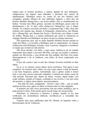 tempos para os homens pacíficos, e muitos, fugindo de suas habitações,
refugiavam-se nos lugares mais habitados e próximos dos centros da
administração. Okshitgon estava no centro de um dos distritos mais
castigados; grandes números de seus habitantes fugiram, e entre eles um
homem chamado Maung Kan e sua jovem mulher. Eles se estabeleceram em
Kabyn. Tiveram dois filhos gêmeos, nascidos em Okshitgon, pouco antes de
abandonarem o lar. O mais velho chamava-se Maung-Gyi, isto é, Rapaz
Grande. As crianças cresceram em Kabu e começaram logo a falar. Seus pais
notaram com espanto que, durante os brinquedos, chamavam-se, não Maung-
Gyi e Maung-Ngé, mas Maung San Nyein e Ma-Gyroin; este último é nome
de mulher; Maung Kan e a esposa lembraram que assim se chamavam os
cônjuges falecidos em Okshitgon, na época em que as crianças nasceram.
Eles pensavam, pois, que as almas daqueles defuntos haviam entrado no
corpo dos filhos, e os levaram a Okshitgon, para os experimentar. As crianças
conheceram toda Okshitgon, estradas, casas e pessoas; chegaram a reconhecer
as roupas que vestiam na vida anterior.
Não havia duvidar. Um deles, o mais moço, lembrou-se de ter tomado
emprestado duas rúpias a um certo Ma-Thet, sem que seu marido o soubesse,
quando era Ma-Gyroin, e essa divida não fora saldada. Ma-Thet vivia ainda.
Interrogaram-no e ele se lembrava, com efeito, de haver emprestado esse
dinheiro.
O que não consta é que os pais das crianças tivessem restituído as duas
rúpias.
Eu as vi, às crianças, pouco depois dessa ocorrência. Têm agora 6 anos
completos. Os meninos mais velhos, em cujo corpo entrou a alma do homem,
é uns bons burgueses, gordos, rechonchudo, mas o gêmeo cadete é menos
forte e tem uma curiosa expressão sonhadora. Contaram-me muitas coisas da
vida passada. Disseram que, depois da morte, viveram, algum tempo, sem
corpo nenhum, errando no Espaço, ocultando-se nas árvores, e isso por causa
dos pecados; e, alguns meses depois, nasceram gêmeos.
- Era tudo tão claro, antigamente - diz-me o mais velho -, que eu podia
lembrar-me bem, mas, agora, as idéias se tornam cada vez mais apagadas.
O primeiro dos dois casos precedentes tem um caráter anedótico, que se
pode prestar à crítica. Pode mentir quem vem de longe, diz um provérbio.
Entretanto, se transcrevo a narrativa é porque, quando se fez uma
verificação em circunstâncias idênticas, reconheceu-se a veracidade das
testemunhas.
Vejamos dois casos publicados pelo Dr. Moutin, no Inquérito sobre a
Reencarnação, do Dr. Calderone.
 