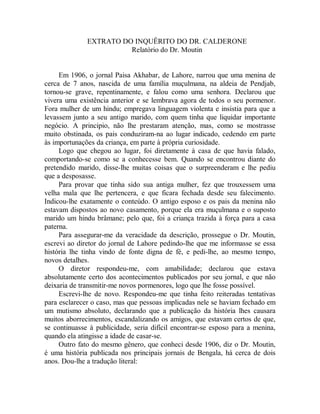 EXTRATO DO INQUÊRITO DO DR. CALDERONE
Relatório do Dr. Moutin
Em 1906, o jornal Paisa Akhabar, de Lahore, narrou que uma menina de
cerca de 7 anos, nascida de uma família muçulmana, na aldeia de Pendjab,
tornou-se grave, repentinamente, e falou como uma senhora. Declarou que
vivera uma existência anterior e se lembrava agora de todos o seu pormenor.
Fora mulher de um hindu; empregava linguagem violenta e insistia para que a
levassem junto a seu antigo marido, com quem tinha que liquidar importante
negócio. A principio, não lhe prestaram atenção, mas, como se mostrasse
muito obstinada, os pais conduziram-na ao lugar indicado, cedendo em parte
às importunações da criança, em parte à própria curiosidade.
Logo que chegou ao lugar, foi diretamente à casa de que havia falado,
comportando-se como se a conhecesse bem. Quando se encontrou diante do
pretendido marido, disse-lhe muitas coisas que o surpreenderam e lhe pediu
que a desposasse.
Para provar que tinha sido sua antiga mulher, fez que trouxessem uma
velha mala que lhe pertencera, e que ficara fechada desde seu falecimento.
Indicou-lhe exatamente o conteúdo. O antigo esposo e os pais da menina não
estavam dispostos ao novo casamento, porque ela era muçulmana e o suposto
marido um hindu brâmane; pelo que, foi a criança trazida à força para a casa
paterna.
Para assegurar-me da veracidade da descrição, prossegue o Dr. Moutin,
escrevi ao diretor do jornal de Lahore pedindo-lhe que me informasse se essa
história lhe tinha vindo de fonte digna de fé, e pedi-lhe, ao mesmo tempo,
novos detalhes.
O diretor respondeu-me, com amabilidade; declarou que estava
absolutamente certo dos acontecimentos publicados por seu jornal, e que não
deixaria de transmitir-me novos pormenores, logo que lhe fosse possível.
Escrevi-lhe de novo. Respondeu-me que tinha feito reiteradas tentativas
para esclarecer o caso, mas que pessoas implicadas nele se haviam fechado em
um mutismo absoluto, declarando que a publicação da história lhes causara
muitos aborrecimentos, escandalizando os amigos, que estavam certos de que,
se continuasse à publicidade, seria difícil encontrar-se esposo para a menina,
quando ela atingisse a idade de casar-se.
Outro fato do mesmo gênero, que conheci desde 1906, diz o Dr. Moutin,
é uma história publicada nos principais jornais de Bengala, há cerca de dois
anos. Dou-lhe a tradução literal:
 