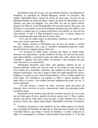Ramshadon Guin, de 45 anos, da casta Bratyks hatéria, é um habitante de
Krolberia, na jurisdição de Thanah Bhangore, distrito 24, Parganas. Sua
mulher, Manmohini Dassi, morreu de cólera, há doze anos. Seu pai era um
Dpchand Mandal, da aldeia de Baota. Depois da morte de Manmohini, sua tia
materna, que mora em Balgorh, teve uma filha. No mês de agosto último,
quando essa filha foi visitar Bamoumuller com sua mãe, passou, por acaso, em
Krolberia, e, mostrando a casa de Ramshadon, declarou que esse edifício, com
o jardim e o tanque que aí se acham, pertenciam a seu marido, no curso de sua
vida anterior. A mãe e a filha penetraram nessa casa. A criança, depois de
haver cumprimentado uma velha que lá estava, disse:
- Eis a que foi minha sogra, na precedente existência. Este quarto era o
meu; estes jovens eram meus filhos.
Em seguida, declarou a Ramshadon que ele fora seu marido, e insistiu
para que a desposasse, sem o que se suicidaria. Ramshadon pediu-lhe, então,
que lhe fornecesse algumas provas. Disse ela
- No momento de minha morte, coseram seis rúpias na minha roupa.
Retiraste essa importância, e podes lembrar-te de que, em meu leito de morte,
pedi algum dinheiro e ornamentos para meu filho mais velho. Deixei um vaso
vermelho e algumas fitas para cabelo, na parede, e dois grampos em uma
mala. Procura-os e os encontrarás.
Ramshadon descobriu, com efeito, dois grampos cobertos de pó. A
menina pediu-lhe, ainda, que visse na mala se sua roupa de seda estava em
bom estado; ele a encontrou, realmente, mas rasgada em dois pontos. Quis a
pequena explicações, visto que a roupa só tinha um rasgão quando ela a usava.
Indagou-se e soube-se que a nora de Ramshadon a vestira e a tinha rasgado em
outro lugar. Ela reconheceu, em seguida, os filhos e demais parentes, dos
quais disse os nomes. Uma mulher presente perguntou-lhe quem ela era. A
jovem respondeu:
- Um dia, prestes a morrer de fome, vieste-me pedir um pouco de
alimento; dei-te um bolo de arroz; chamaste-me, então, tua mãezinha; podes
reconhecer agora.
Ramshadon Guin declarou que não lhe convinha esposá-la de novo, pois
que ele tinha agora 45 anos, quando ela estava, apenas, nos 11. Mas a menina
insistiu; não queria voltar para a casa dos pais, a quem chamava tios. Estes a
levaram à força, mas, algum tempo depois, Ramshadon consentiu em desposá-
la.
Krolberia encontra-se a uma distância de dez milhas apenas de Calcutá,
sob a jurisdição de Sealdah, em tudo que se relaciona com o estado civil. Babu
Taraknath Riswas, que dirige o bureau de Sealdah, e é muito conhecido no
lugar, foi encarregado de verificar a autenticidade desta história. A 17 do mês
 