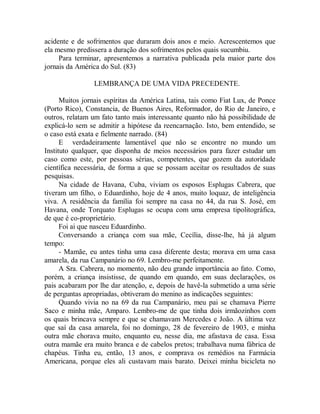 acidente e de sofrimentos que duraram dois anos e meio. Acrescentemos que
ela mesmo predissera a duração dos sofrimentos pelos quais sucumbiu.
Para terminar, apresentemos a narrativa publicada pela maior parte dos
jornais da América do Sul. (83)
LEMBRANÇA DE UMA VIDA PRECEDENTE.
Muitos jornais espíritas da América Latina, tais como Fiat Lux, de Ponce
(Porto Rico), Constancia, de Buenos Aires, Reformador, do Rio de Janeiro, e
outros, relatam um fato tanto mais interessante quanto não há possibilidade de
explicá-lo sem se admitir a hipótese da reencarnação. Isto, bem entendido, se
o caso está exata e fielmente narrado. (84)
E verdadeiramente lamentável que não se encontre no mundo um
Instituto qualquer, que disponha de meios necessários para fazer estudar um
caso como este, por pessoas sérias, competentes, que gozem da autoridade
científica necessária, de forma a que se possam aceitar os resultados de suas
pesquisas.
Na cidade de Havana, Cuba, viviam os esposos Esplugas Cabrera, que
tiveram um filho, o Eduardinho, hoje de 4 anos, muito loquaz, de inteligência
viva. A residência da família foi sempre na casa no 44, da rua S. José, em
Havana, onde Torquato Esplugas se ocupa com uma empresa tipolitográfica,
de que é co-proprietário.
Foi ai que nasceu Eduardinho.
Conversando a criança com sua mãe, Cecília, disse-lhe, há já algum
tempo:
- Mamãe, eu antes tinha uma casa diferente desta; morava em uma casa
amarela, da rua Campanário no 69. Lembro-me perfeitamente.
A Sra. Cabrera, no momento, não deu grande importância ao fato. Como,
porém, a criança insistisse, de quando em quando, em suas declarações, os
pais acabaram por lhe dar atenção, e, depois de havê-la submetido a uma série
de perguntas apropriadas, obtiveram do menino as indicações seguintes:
Quando vivia no na 69 da rua Campanário, meu pai se chamava Pierre
Saco e minha mãe, Amparo. Lembro-me de que tinha dois irmãozinhos com
os quais brincava sempre e que se chamavam Mercedes e João. A última vez
que saí da casa amarela, foi no domingo, 28 de fevereiro de 1903, e minha
outra mãe chorava muito, enquanto eu, nesse dia, me afastava de casa. Essa
outra mamãe era muito branca e de cabelos pretos; trabalhava numa fábrica de
chapéus. Tinha eu, então, 13 anos, e comprava os remédios na Farmácia
Americana, porque eles ali custavam mais barato. Deixei minha bicicleta no
 
