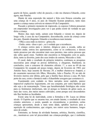 quarto de baixo, quando voltei do passeio, e não me chamava Eduardo, como
agora, mas Pancho.
Diante de uma exposição tão natural e feita com firmeza estranha, por
uma criança de 4 anos, os pais de Eduardo ficaram perplexos, tanto mais
quanto a criança nunca estivera no número 69 da Campanário.
Passado o primeiro momento de impressão, os esposos Cabrera pensaram
em empreender investigações para ver o que podia existir de verdade no que
dizia a criança.
Muitos dias mais tarde, saíram com Eduardo e vieram ter, depois de
longa volta, à casa da rua Campanário, desconhecida, assim da criança como
dos pais. Quando chegaram, Eduardo a reconheceu num instante.
- Olha a casa onde eu morava - gritou ele.
- Então, entra - disse o pai -, se é verdade que a reconheces.
A criança correu para o interior, dirigiu-se para a escada, subiu ao
primeiro andar, entrou nos apartamentos, como se os conhecesse, e desceu
muito pesaroso por não encontrar mais seus parentes, mas outras pessoas que
não sabia quem eram. Também não encontrou os brinquedos com os quais,
dizia, tanto se divertira, junto dos seus irmãos de outrora, Mercedes e João.
O casal, dado o resultado da primeira tentativa, continuou as pesquisas
necessárias para atingir as provas definitivas, e chegaram, finalmente, às
conclusões, com o concurso de elementos oficiais: 1°, a casa no 69 da rua
Campanário foi ocupada até pouco tempo, depois de fevereiro de 1903, por
Antonio Saco, hoje ausente de Havana; 29, a mulher chamava-se Amparo, e
do casamento nasceram três filhos, Mercedes, João e Pancho; 39, no mês de
fevereiro morreu este último, pelo que a família Saco deixou a casa; 49, bem
perto da casa, existe a farmácia onde o Eduardinho assegura que costumava ir.
Examinando com cuidado os fatos narrados neste capítulo, parece
impossível explicá-los logicamente, em seu conjunto, por outra hipótese que
não seja a da reencarnação. Vimos que hereditariedade fisiológica não existe
para os fenômenos intelectuais, não só porque os homens de gênio saem, as
mais das vezes, dos meios menos cultivados, como porque seus descendentes
não lhes herdam as faculdades.
Existe uma lei de inatividade, como a formulou o Dr. Lucas no último
século. O Espírito que se encarna traz, em estado latente, o resultado de seus
estudos anteriores, e assim, quando as circunstâncias o permitem, certas
crianças apresentam, desde a mais tenra idade, aptidões incríveis para a
aquisição de conhecimentos, que exigem, nos outros seres humanos, longos
anos de estudo.
Entretanto, as formas da atividade humana, artística, literária, científica,
etc., mostram-se com tal precocidade nas crianças-prodigio, que é realmente
 
