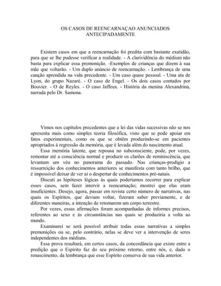 OS CASOS DE REENCARNAÇAO ANUNCIADOS
ANTECIPADAMENTE
Existem casos em que a reencarnação foi predita com bastante exatidão,
para que se lhe pudesse verificar a realidade. - A clarividência do médium não
basta para explicar essa premonição. -Exemplos de crianças que dizem à sua
mãe que voltarão. - Um duplo anúncio de reencarnação. - Lembrança de uma
canção aprendida na vida precedente. - Um caso quase pessoal. - Uma ata de
Lyon, do grupo Nazaré. - O caso de Engel. - Os dois casos contados por
Bouvier. - O de Reyles. - O caso Jaffeux. - História da menina Alexandrina,
narrada pelo Dr. Samona.
Vimos nos capítulos precedentes que a lei das vidas sucessivas não se nos
apresenta mais como simples teoria filosófica, visto que se pode apoiar em
fatos experimentais, como os que se obtêm produzindo-se em pacientes
apropriados à regressão da memória, que é levada além do nascimento atual.
Essa memória latente, que repousa no subconsciente, pode, por vezes,
remontar até a consciência normal e produzir os clarões de reminiscência, que
levantam um véu no panorama do passado. Nas crianças-prodigio a
ressurreição dos conhecimentos anteriores se manifesta com tanto brilho, que
é impossível deixar de ver aí o despertar de conhecimentos pré-natais.
Discuti as hipóteses lógicas às quais poderíamos recorrer para explicar
esses casos, sem fazer intervir a reencarnação; mostrei que elas eram
insuficientes. Desejo, agora, passar em revista certo número de narrativas, nas
quais os Espíritos, que deviam voltar, fizeram saber previamente, e de
diferentes maneiras, a intenção de retomarem um corpo terrestre.
Por vezes, essas afirmações foram acompanhadas de informes precisos,
referentes ao sexo e às circunstâncias nas quais se produziria a volta ao
mundo.
Examinarei se será possível atribuir todas essas narrativas a simples
premonições ou se, pelo contrário, nelas se deve ver a intervenção de seres
independentes dos médiuns.
Essa prova resultará, em certos casos, da concordância que existe entre a
predição que o Espírito faz do seu próximo retorno, entre nós, e, dado o
renascimento, da lembrança que esse Espírito conserva de sua vida anterior.
 