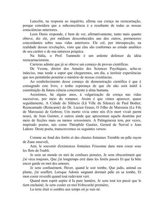 Lancelin, na resposta ao inquérito, afirma sua crença na reencarnação,
porque considera que a subconsciência é a resultante de todas as nossas
consciências anteriores.
Leon Denis responde, é bem de ver, afirmativamente, tanto mais quanto
obteve, diz ele, por médiuns desconhecidos uns dos outros, pormenores
concordantes sobre suas vidas anteriores. Ele crê, por introspecção, na
realidade dessas revelações, visto que elas são conformes ao estudo analítico
de seu caráter e de sua natureza psíquica.
Na Itália, o Prof. Tummolo é um ardente defensor da idéia
reencarnacionista.
Carreras admite que já se obteve um começo de provas científicas.
De Vesme, diretor dos Annales des Sciences Psychiques, acha-se
indeciso, mas tende a supor que chegaremos, um dia, a instituir experiências
que nos permitirão penetrar o mistério de nossas existências.
Ao estabelecimento desse começo de demonstração científica é que é
consagrado este livro, e tenho esperança de que ele não será inútil à
constituição da futura ciência concernente à alma humana.
Assistimos, há alguns anos, à vulgarização da crença nas vidas
sucessivas, por meio do romance. Assim é que vimos aparecer, quase
seguidamente, A Cidade do Silêncio (Lã Ville du Silence) de Paul Bodier;
Reencarnado (Reincarné) do Dr. Lucien Graux; O Filho de Marousia (Le Fils
de Marousia) de Gobron; Um morto vivia entre nós (Un mort vivaít parmi
nous), de Jean Gaimot, e outros ainda que apresentam aquela doutrina por
meio de ficções mais ou menos verossímeis. A Palingenesia tem, por vezes,
inspirado poetas, tais como Théophile Gautier, Gerard de Nerval e Jean
Lahore. Deste poeta, transcrevemos os seguintes versos:
Comme au fond des forêts et des chastes fontaines Tremble un pdle rayon
de Zune enseveli,
Ami, le souvenir d'existences fontaines Frissonne dans mon coeur sous
les flots de l'oubli.
Je sens un monde en moí de confuses pensées, Je sens obscurément que
j'ai vécu toujours, Que j'ai longtemps erré dans les foréts passés Et que Ia bête
encor garde en moí des amours.
Je sens confusément, l'hiver, quand le soir tombe, Que jadis, animal ou
plante, j'ai souffert, Lorsque Adonis saignant dormait pdle en sa tombe, Et
mon coeur reverdit quand tout redevient vert.
Quand mon esprit aspire d Ia pure lumière, Je sens tout icn passé que le
tient enchainé; Je sens couler en moí b'obscurité première,
La terre était si sombre aux temps oìi je suis né.
 
