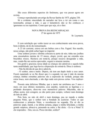 São esses diferentes aspectos do fenômeno, que vou passar agora em
revista.
Começo reproduzindo um artigo da Revue Spirite de 1875, página 330.
Só a evidente sinceridade do narrador me leva a ter em conta o seu
testemunho, porque a mãe, o que é lamentável, não se fez conhecer, e
ignoramos se era espiritista. Como quer que seja, eis o fato:
NOVA PROVA DA REENCARNAÇAO.
27 de agosto de 1875
Sr. Leymarie.
E com satisfação que venho trazer ao seu conhecimento uma nova prova,
bem evidente, da lei da reencarnação.
A 23 do corrente, estava em um ônibus com a Sra. Fagard. Seu marido,
nosso amigo, não pôde achar lugar no imperial.
Uma senhora jovem e distinta colocara-se perto de nós; tinha nos joelhos
uma encantadora menina de 15 meses, alegre, jovial, que me estendia seus
bracinhos róseos. Hesitava em tomá-la, porque receava desagradar a mãe,
mas, vendo-lhe um sorriso aprovador, segurei a atraente menina.
Era gentil e graciosa; nessa idade as crianças são adoráveis e aquela tinha
tanta amabilidade, que logo havia a disposição de estimá-la. Disse à senhora:
- Não há dúvida de que deve adorá-la.
- O senhor, amo-a muito. Depois, ela tem um duplo titulo a esse amor.
Ficará espantado se eu lhe disser que é a segunda vez que é mãe da mesma
criança; minhas estranhas palavras são a expressão da verdade, porque não
estou louca, nem alucinada, e não digo nada sem provas certas. Vou explicar-
me.
Possuía uma deliciosa filhinha, que a morte me arrebatou aos 5 anos e
meio; em seus últimos momentos, esse anjinho, vendo-me as lágrimas e o
profundo desespero, disse-me essa memorável palavra: Mãezinha, não te
aflijas assim, tem coragem; eu não parto para sempre, voltarei num domingo
do mês de abril.
Pois bem, no mês de abril e num domingo, pus no mundo a minha
pequena Ninie, que o senhor tem a bondade de acariciar. Todos os que
conheceram a primeira Ninie, a reconhecem na segunda. Ela só diz as
palavras: papá, mamã, e na última semana, julgue a minha felicidade, a minha
grande surpresa, abracei-a, pensando na outra, e lhe dizia: - Es tu a Ninie? E
ela respondeu: - Sim, sou eu. Posso duvidar, senhor?
 