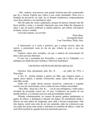- Não, senhora; seria preciso uma grande teimosia para não compreender
que foi o mesmo Espírito que voltou a esse corpo encantador. Deus teve a
bondade de preveni-la, eis tudo. Se os homens estudassem, compreenderiam
esses fatos naturais e seu inestimável valor.
Não lhe pude dar outras explicações, porque ela desceu; lamento não lhe
haver pedido o nome e a morada. Esperemos que estas linhas lhe cheguem às
mãos e que ela queira confirmar as minhas palavras, que afirmo, sob palavra
de honra, serem a verdade.
Com todo respeito, seu servidor
Floux Mary.
Escragnolle Doria.
5 rue Vauvilliers, Plaily, Oise.
E interessante, se é exata a narrativa, que a criança tivesse, antes de
morrer, a premonição exata do dia em que voltaria de novo à sua cara
mãezinha.
Vejamos outros dois exemplos, em que o anúncio da reencarnação foi
feito a duas pessoas diferentes.
O caso me é assinalado por Warcollier, o autor de La Telépathie, e o
publiquei em minha Revista Científica e Moral do Espiritismo.
UM DUPLO ANÚNCIO DE REENCARNAÇAO
Narrativa feita diretamente pela Sra. B . . . , em julho de 1919, a
Warcollier.
A Sra. B... perdeu durante a guerra um filho, que estimava muito, e,
alguns meses depois, o marido. Ficaram-lhe, ainda, outros filhos, dos quais
uma filha casada.
Ainda sob o golpe desses pesares sucessivos, contou-me o seguinte
curioso caso de reencarnação, com o cunho da mais evidente sinceridade.
- Meu filho - disse-me a Sra. B. . . - era de rara inteligência, e tinha toda a
atividade da juventude; estava nos 18 anos. Colaborava em jornais do seu
partido político, e se tornaria com isso uma personalidade notável.
Alistado voluntariamente, no começo da guerra, ganhou rapidamente os
galões de alferes, e distinguiu-se durante um ataque; foi mortalmente ferido e
faleceu em uma aldeia da retaguarda, para onde o haviam transportado. Oito
dias depois, recebi uma carta de um seu camarada, onde me comunicava que
seu corpo fora posto num caixão e enterrado no cemitério da aldeia, e onde me
seria fácil encontrá-lo, quando houvesse permissão para isso.
 