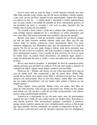 Escrevi uma carta ao cura do lugar e recebi resposta, dizendo que meu
filho tinha morrido como cristão, que ele lhe havia recolhido o último suspiro,
e que viria ver-me em Paris, quando tivesse oportunidade. Alguns dias depois
eu sonhava (a Sra. B. . . é sujeita desde a mocidade a sonhos supranormais)
que via uma estrada e um talude de caminho de ferro, inteiramente arenoso; aí
me precipitei em terra, e, cavando o solo com as mãos, descobri não um
ataúde, mas as pernas de um soldado.
Fui cavando a areia, retirei o corpo até a cabeça, mas, chegando ao rosto,
uma camada espessa impedia-me de o reconhecer; eu sabia, entretanto, que
era o meu filho. Não estava enterrado num cemitério, haviam-me mentido.
Recebi, mais tarde, a visita do sacerdote; suspeitei de sua boa-fé, porque
ele não me pôde fornecer nenhum informe sobre meu filho, que lhe não
tivesse dado eu mesma; contou-me coisas inteiramente falsas. Fiz, pois,
inúmeras diligências nos Ministérios para que me permitissem ir à zona de
guerra. No fim de um ano, pude chegar à aldeia, onde devia encontrar meu
filho. Ele não estava no cemitério, mas logo reconheci o talude do caminho de
ferro, inteiramente arenoso. Com o auxilio de dois coveiros, fiz cavar no local
da minha visão. As pernas foram descobertas, em primeiro lugar, depois o
corpo foi destacado da areia e, enfim, o rosto irreconhecível sob sua máscara
de terra.
Revivi meu horrível pesadelo. A identidade foi fácil de estabelecer pelos
objetos pessoais que encontrei no cadáver. Fi-lo pôr num caixão e enterrar no
cemitério da aldeia. Alguns meses depois, sonhava com meu filho.
Dizia-me ele: - Mamãe, não chores, eu vou voltar para junto de ti, mas na
casa de minha irmã. Não compreendi o que ele queria dizer. Minha filha,
casada havia alguns anos, nunca tivera filho, e entristecia-me por isso. Eu não
pensava em reencarnação. Dois ou três dias depois, minha filha veio contar-
me um sonho extraordinário: vira seu irmão voltar criança e brincar no seu
próprio quarto!
Pouco depois, estava grávida. Muitas vezes, em sonho, meu filho me
falou da volta próxima, volta em que eu não podia crer. Enfim, um dia, sonhei
pela última vez. Ele me deu a visão de um bebê recém-nascido, com cabelos
pretos e traços perfeitamente distintos.
Esperava-se o nascimento de um dia para outro: mas, foi precisamente
naquele dia que o bebê do meu sonho nasceu em minhas mãos. Reconheci-o,
sem dúvida possível. Não acrescentarei qualquer comentário à narrativa,
porque desejo registrar apenas um caso verdadeiramente curioso, a fim de que
não fique perdido. Devem, entretanto, ser notadas as impressões da Sra. B. ..
Ela crê que o neto tem para com ela. atenções especiais; sua viva inteligência,
 