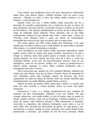 Uma menina, que perdêramos havia três anos, apresenta-se subitamente
diante dela, com aspecto alegre e infantil, dizendo, com voz suave, essas
palavras: - Mamãe, eu volto; e antes que minha mulher tornasse a si da
surpresa, a visão desapareceu.
Quando entrei em casa e minha mulher, ainda comovida, me fez a
descrição do estranho acontecimento, tive a impressão de que se tratava de
uma alucinação; não quis tirar-lhe a convicção em que se achava, de um aviso
da Providência, e lhe aquiesci imediatamente ao desejo de dar à futura filha o
nome da irmãzinha morta: Blanche. Nesse momento, não só não tinha
conhecimento nenhum do que aprendi mais tarde - muito tarde - acerca de
Teosofia, como chamava louco a quem me falasse de reencarnação,
persuadido que estava de que, uma vez morto, não se renasce mais.
Seis meses depois, em 1906, minha mulher deu, felizmente, à luz, uma
menina que em tudo se parecia com a irmã defunta, de quem tinha os grandes
olhos negros, e os cabelos abundantes e anelados.
Esta coincidência em nada abalou minha convicção materialista; minha
mulher, porém, cheia de alegria pela graça recebida, convenceu-se de que o
milagre se realizara, tanto mais quanto pusera ao mundo, por duas vezes, o
mesmo pequeno ser. Essa criança tem hoje cerca de 6 anos, e, como sua
irmãzinha defunta, viu-se nela um desenvolvimento precoce, tanto de sua
inteligência, como de sua pessoa. Ambas, aos 7 meses já pronunciavam a
palavra mamã, enquanto os outros filhos, também inteligentes, não o
conseguiram antes dos 12 meses.
Devo acrescentar que, quando era viva a primeira Blanche, tínhamos por
criada uma certa Maria, suíça que só falava o francês. Havia ela importado de
suas montanhas natais uma cantilena, espécie de berceuse, que devia
seguramente ter saído da cabeça de Morfeu, tanto sua virtude soporífica agia
instantaneamente em minha filhinha, quando Maria a cantava.
Depois da morte da menina, Maria voltou para a pátria, e a canção, que
tanto nos fazia recordar a criança perdida, sofreu em nossa casa pleno
ostracismo.
Passaram-se 9 anos, e a cantiga desaparecera-nos por completo da
memória; um fato extraordinário, realmente, no-la veio lembrar. Há uma
semana, achava-me, com minha mulher, na sala de jantar, junto ao quarto de
dormir, quando ouvimos, como um eco longínquo, a famosa cantilena, e a voz
partia do quarto, onde tínhamos deixado a filha adormecida. A princípio,
comovidos e estupefatos, não tínhamos distinguido, nesse canto, a voz de
nossa filha; mas, havendo-nos aproximado do quarto, de onde partia a voz,
encontramos a criança, sentada na cama, cantando, com acento francês muito
pronunciado, a berceuse, que nenhum de nós lhe havia ensinado. Minha
 