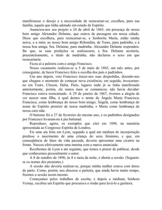 manifestasse o desejo e a necessidade de reencarnar-se; escolheu, para sua
família, aquela que tinha adotado em estado de Espírito.
Anunciou-nos seu projeto a 24 de abril de 1865, em presença de nosso
bom amigo Alexandre Delanne, que estava de passagem em nossa cidade.
Disse que escolhera, para reencarnar-se, a Senhorita Maria, então minha
noiva, e a mim; ao nosso bom amigo Rebondim, de Tours, para padrinho, e à
nossa boa amiga, Sra. Delanne, para madrinha. Alexandre Delanne respondeu-
lhe que, se suas predições se realizassem, a Sra. Delanne aceitaria,
prazenteiramente, o titulo de madrinha; não declarou o sexo em que
reencarnaria.
Ficou aí a palestra com o amigo Francisco.
Nosso casamento realizou-se a 5 de maio de 1865, um mês antes, por
conseguinte, de haver Francisco feito a escolha dos pais e padrinhos.
Um ano depois, veio Francisco trazer-nos suas despedidas, dizendo-nos
que chegara o momento de começar nova existência; em seguida, invocaram-
no em Tours, Clisson, Halut, Paris, lugares onde já se tinha manifestado
anteriormente, porém, ele nunca mais se comunicou; não havia duvidar:
Francisco estava reencarnado. A 29 de janeiro de 1867, tivemos a alegria de
ver nascer uma filha, à qual demos o nome de Ângela Maria Francisca;
Francisca, como lembrança do nosso bom amigo; Ângela, como lembrança do
nome do Espírito protetor de nossa madrinha, e Maria como lembrança de
nossa cara mãe.
O batismo foi a 27 de fevereiro do mesmo ano, e os padrinhos designados
por Francisco levaram-no à pia batismal.
Reproduzo, agora, os exemplos que citei em 1898, na memória
apresentada ao Congresso Espírita de Londres.
Eis uma ata feita em Lyon, segundo a qual um médium de incorporação
predisse o nascimento de uma criança do sexo feminino, e que, em
conseqüência de fatos da vida passada, deveria apresentar uma cicatriz na
fronte. Nasceu efetivamente uma menina com a marca anunciada.
Recebemos de Lyon a ata seguinte, que temos o prazer de publicar, desde
que conhecemos pessoalmente o autor.
A 8 de outubro de 1896, às 8 e meia da noite, é aberta a sessão. (Seguem-
se os nomes dos presentes.)
A sessão não deveria realizar-se, porque minha mulher estava com dores
de parto. Como, porém, nos dissesse a parteira, que ainda havia muito tempo,
fizemos a sessão assim mesmo.
Começamos pelos trabalhos de escrita, e depois a médium, Senhora
Vernay, recebeu um Espírito que procurava o irmão para levá-lo a genitora.
 